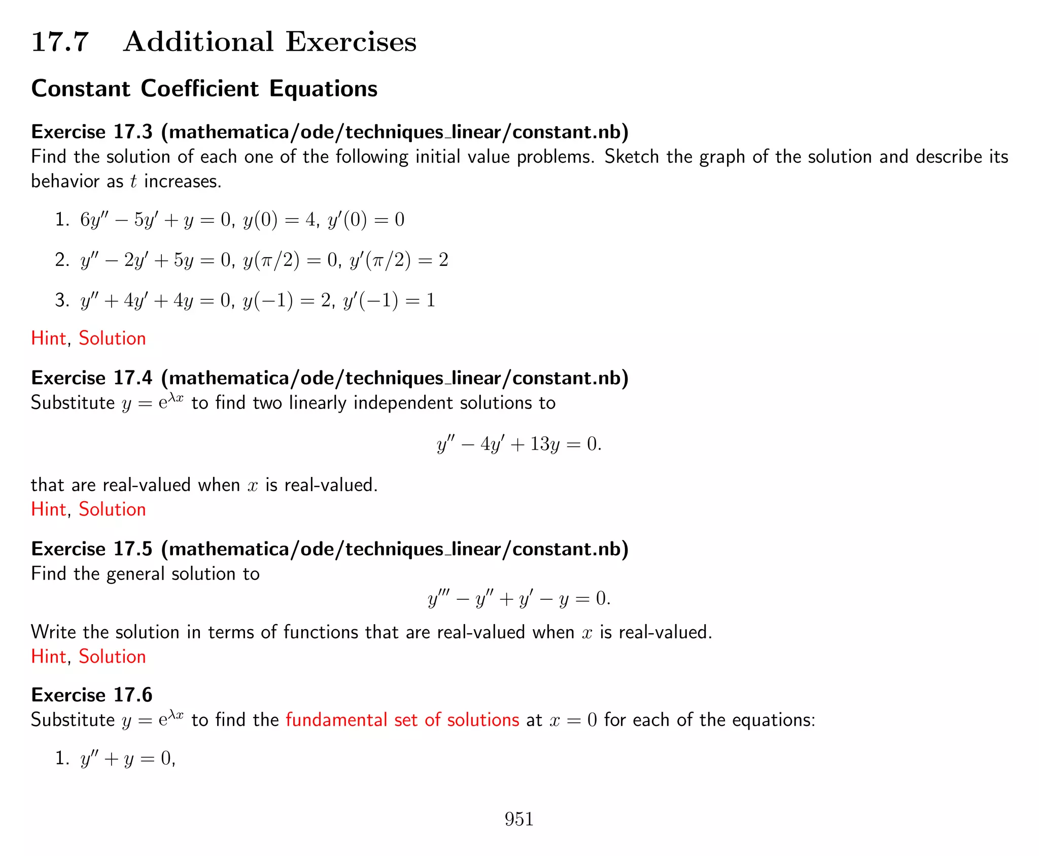 17.7 Additional Exercises
Constant Coeﬃcient Equations
Exercise 17.3 (mathematica/ode/techniques linear/constant.nb)
Find the solution of each one of the following initial value problems. Sketch the graph of the solution and describe its
behavior as t increases.
1. 6y − 5y + y = 0, y(0) = 4, y (0) = 0
2. y − 2y + 5y = 0, y(π/2) = 0, y (π/2) = 2
3. y + 4y + 4y = 0, y(−1) = 2, y (−1) = 1
Hint, Solution
Exercise 17.4 (mathematica/ode/techniques linear/constant.nb)
Substitute y = eλx
to ﬁnd two linearly independent solutions to
y − 4y + 13y = 0.
that are real-valued when x is real-valued.
Hint, Solution
Exercise 17.5 (mathematica/ode/techniques linear/constant.nb)
Find the general solution to
y − y + y − y = 0.
Write the solution in terms of functions that are real-valued when x is real-valued.
Hint, Solution
Exercise 17.6
Substitute y = eλx
to ﬁnd the fundamental set of solutions at x = 0 for each of the equations:
1. y + y = 0,
951
 