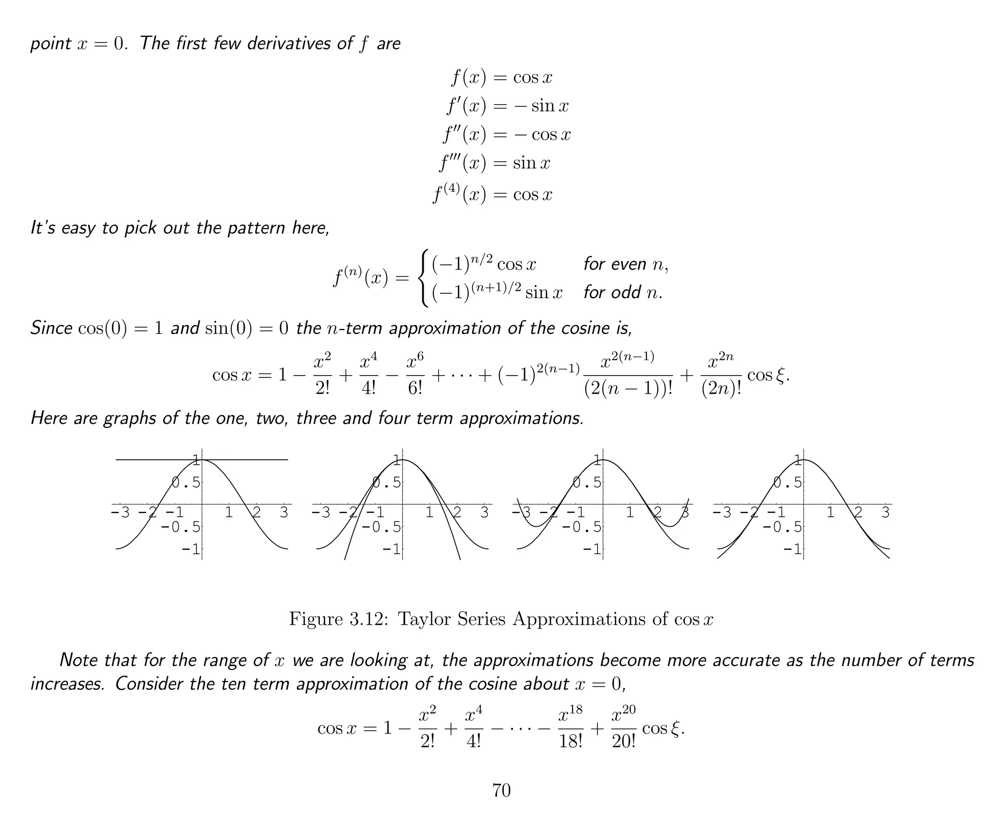 point x = 0. The ﬁrst few derivatives of f are
f(x) = cos x
f (x) = − sin x
f (x) = − cos x
f (x) = sin x
f(4)
(x) = cos x
It’s easy to pick out the pattern here,
f(n)
(x) =
(−1)n/2
cos x for even n,
(−1)(n+1)/2
sin x for odd n.
Since cos(0) = 1 and sin(0) = 0 the n-term approximation of the cosine is,
cos x = 1 −
x2
2!
+
x4
4!
−
x6
6!
+ · · · + (−1)2(n−1) x2(n−1)
(2(n − 1))!
+
x2n
(2n)!
cos ξ.
Here are graphs of the one, two, three and four term approximations.
-3 -2 -1 1 2 3
-1
-0.5
0.5
1
-3 -2 -1 1 2 3
-1
-0.5
0.5
1
-3 -2 -1 1 2 3
-1
-0.5
0.5
1
-3 -2 -1 1 2 3
-1
-0.5
0.5
1
Figure 3.12: Taylor Series Approximations of cos x
Note that for the range of x we are looking at, the approximations become more accurate as the number of terms
increases. Consider the ten term approximation of the cosine about x = 0,
cos x = 1 −
x2
2!
+
x4
4!
− · · · −
x18
18!
+
x20
20!
cos ξ.
70
 