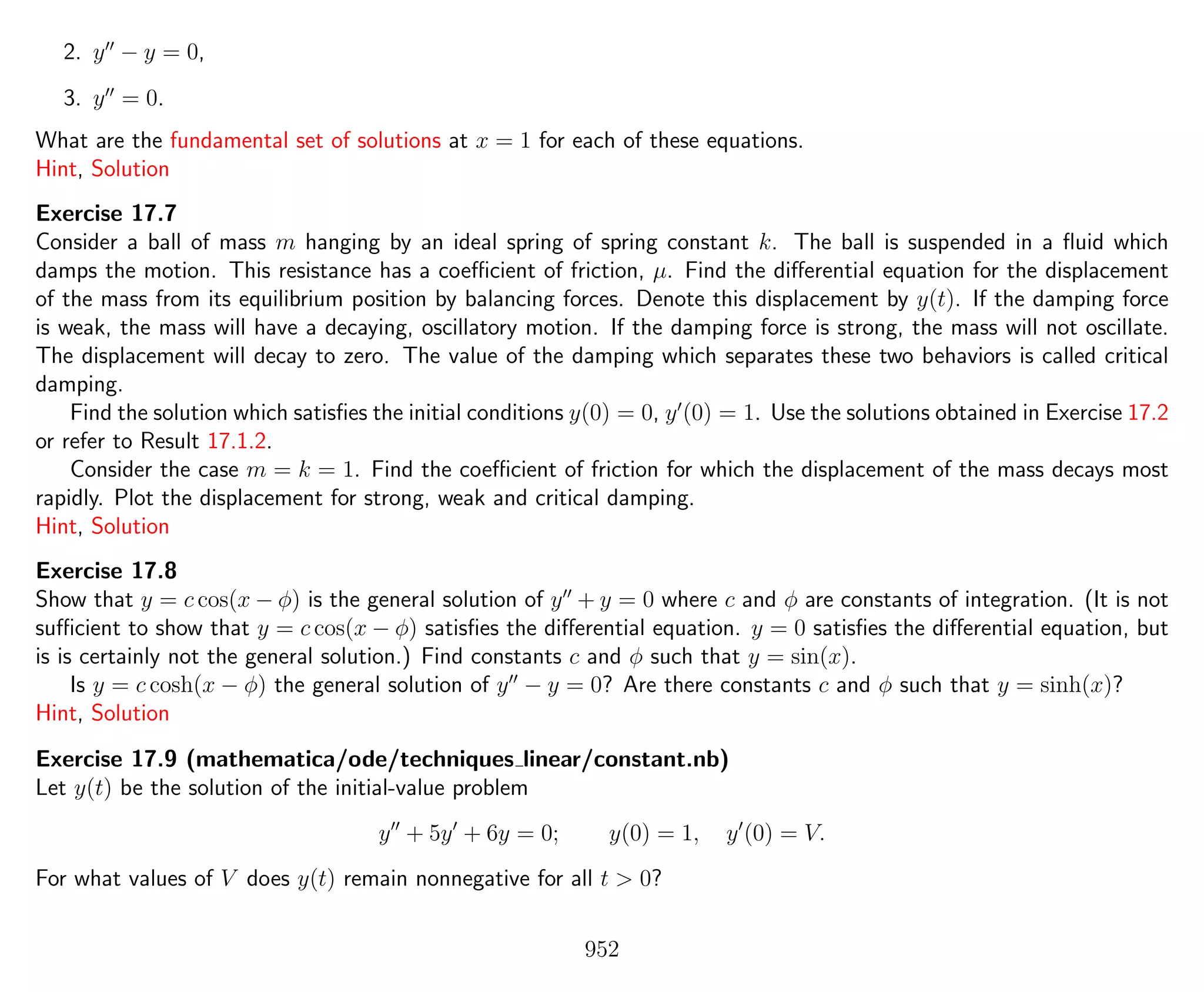 2. y − y = 0,
3. y = 0.
What are the fundamental set of solutions at x = 1 for each of these equations.
Hint, Solution
Exercise 17.7
Consider a ball of mass m hanging by an ideal spring of spring constant k. The ball is suspended in a ﬂuid which
damps the motion. This resistance has a coeﬃcient of friction, µ. Find the diﬀerential equation for the displacement
of the mass from its equilibrium position by balancing forces. Denote this displacement by y(t). If the damping force
is weak, the mass will have a decaying, oscillatory motion. If the damping force is strong, the mass will not oscillate.
The displacement will decay to zero. The value of the damping which separates these two behaviors is called critical
damping.
Find the solution which satisﬁes the initial conditions y(0) = 0, y (0) = 1. Use the solutions obtained in Exercise 17.2
or refer to Result 17.1.2.
Consider the case m = k = 1. Find the coeﬃcient of friction for which the displacement of the mass decays most
rapidly. Plot the displacement for strong, weak and critical damping.
Hint, Solution
Exercise 17.8
Show that y = c cos(x − φ) is the general solution of y + y = 0 where c and φ are constants of integration. (It is not
suﬃcient to show that y = c cos(x − φ) satisﬁes the diﬀerential equation. y = 0 satisﬁes the diﬀerential equation, but
is is certainly not the general solution.) Find constants c and φ such that y = sin(x).
Is y = c cosh(x − φ) the general solution of y − y = 0? Are there constants c and φ such that y = sinh(x)?
Hint, Solution
Exercise 17.9 (mathematica/ode/techniques linear/constant.nb)
Let y(t) be the solution of the initial-value problem
y + 5y + 6y = 0; y(0) = 1, y (0) = V.
For what values of V does y(t) remain nonnegative for all t > 0?
952
 