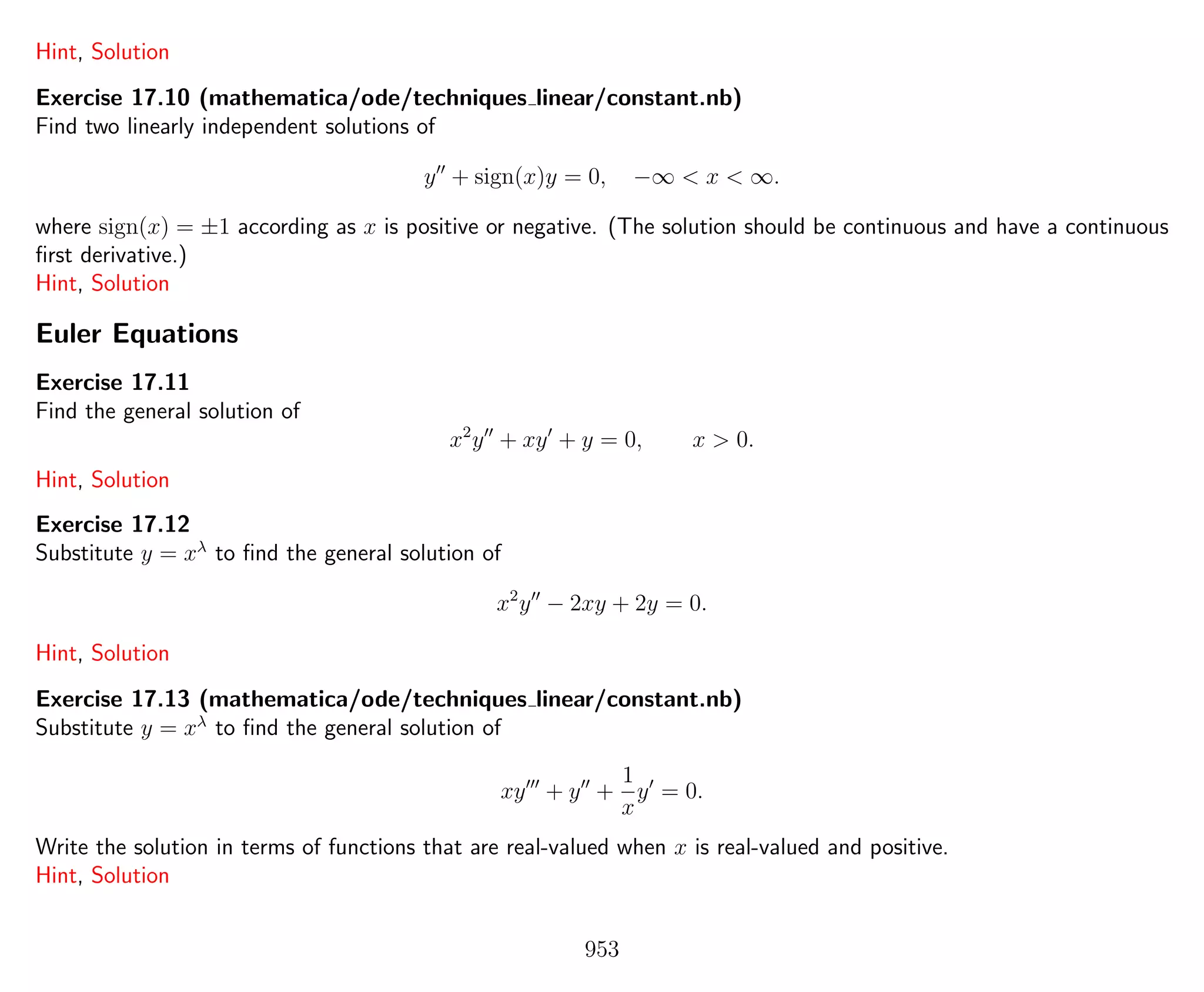 Hint, Solution
Exercise 17.10 (mathematica/ode/techniques linear/constant.nb)
Find two linearly independent solutions of
y + sign(x)y = 0, −∞ < x < ∞.
where sign(x) = ±1 according as x is positive or negative. (The solution should be continuous and have a continuous
ﬁrst derivative.)
Hint, Solution
Euler Equations
Exercise 17.11
Find the general solution of
x2
y + xy + y = 0, x > 0.
Hint, Solution
Exercise 17.12
Substitute y = xλ
to ﬁnd the general solution of
x2
y − 2xy + 2y = 0.
Hint, Solution
Exercise 17.13 (mathematica/ode/techniques linear/constant.nb)
Substitute y = xλ
to ﬁnd the general solution of
xy + y +
1
x
y = 0.
Write the solution in terms of functions that are real-valued when x is real-valued and positive.
Hint, Solution
953
 