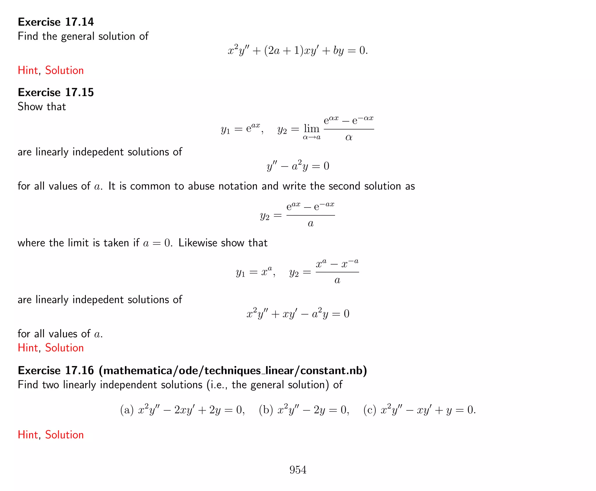 Exercise 17.14
Find the general solution of
x2
y + (2a + 1)xy + by = 0.
Hint, Solution
Exercise 17.15
Show that
y1 = eax
, y2 = lim
α→a
eαx
− e−αx
α
are linearly indepedent solutions of
y − a2
y = 0
for all values of a. It is common to abuse notation and write the second solution as
y2 =
eax
− e−ax
a
where the limit is taken if a = 0. Likewise show that
y1 = xa
, y2 =
xa
− x−a
a
are linearly indepedent solutions of
x2
y + xy − a2
y = 0
for all values of a.
Hint, Solution
Exercise 17.16 (mathematica/ode/techniques linear/constant.nb)
Find two linearly independent solutions (i.e., the general solution) of
(a) x2
y − 2xy + 2y = 0, (b) x2
y − 2y = 0, (c) x2
y − xy + y = 0.
Hint, Solution
954
 
