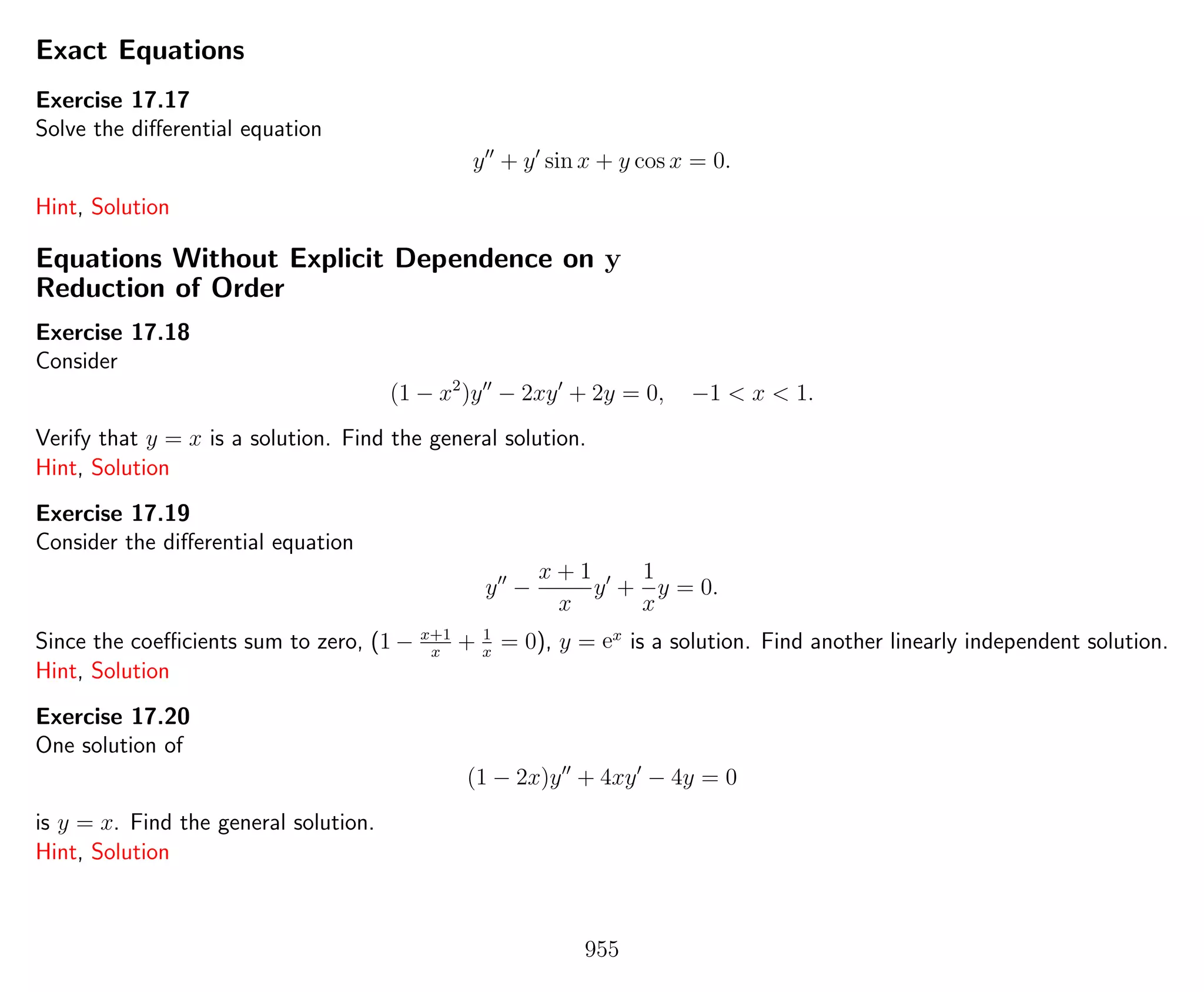 Exact Equations
Exercise 17.17
Solve the diﬀerential equation
y + y sin x + y cos x = 0.
Hint, Solution
Equations Without Explicit Dependence on y
Reduction of Order
Exercise 17.18
Consider
(1 − x2
)y − 2xy + 2y = 0, −1 < x < 1.
Verify that y = x is a solution. Find the general solution.
Hint, Solution
Exercise 17.19
Consider the diﬀerential equation
y −
x + 1
x
y +
1
x
y = 0.
Since the coeﬃcients sum to zero, (1 − x+1
x
+ 1
x
= 0), y = ex
is a solution. Find another linearly independent solution.
Hint, Solution
Exercise 17.20
One solution of
(1 − 2x)y + 4xy − 4y = 0
is y = x. Find the general solution.
Hint, Solution
955
 