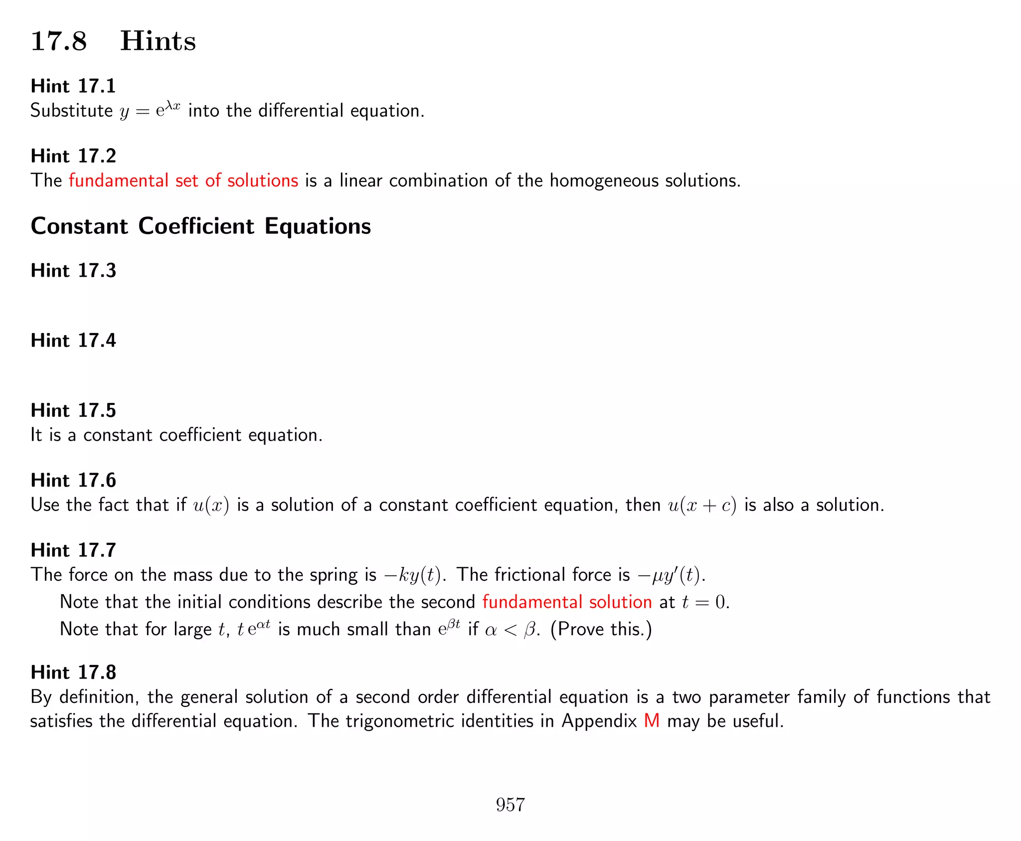 17.8 Hints
Hint 17.1
Substitute y = eλx
into the diﬀerential equation.
Hint 17.2
The fundamental set of solutions is a linear combination of the homogeneous solutions.
Constant Coeﬃcient Equations
Hint 17.3
Hint 17.4
Hint 17.5
It is a constant coeﬃcient equation.
Hint 17.6
Use the fact that if u(x) is a solution of a constant coeﬃcient equation, then u(x + c) is also a solution.
Hint 17.7
The force on the mass due to the spring is −ky(t). The frictional force is −µy (t).
Note that the initial conditions describe the second fundamental solution at t = 0.
Note that for large t, t eαt
is much small than eβt
if α < β. (Prove this.)
Hint 17.8
By deﬁnition, the general solution of a second order diﬀerential equation is a two parameter family of functions that
satisﬁes the diﬀerential equation. The trigonometric identities in Appendix M may be useful.
957
 