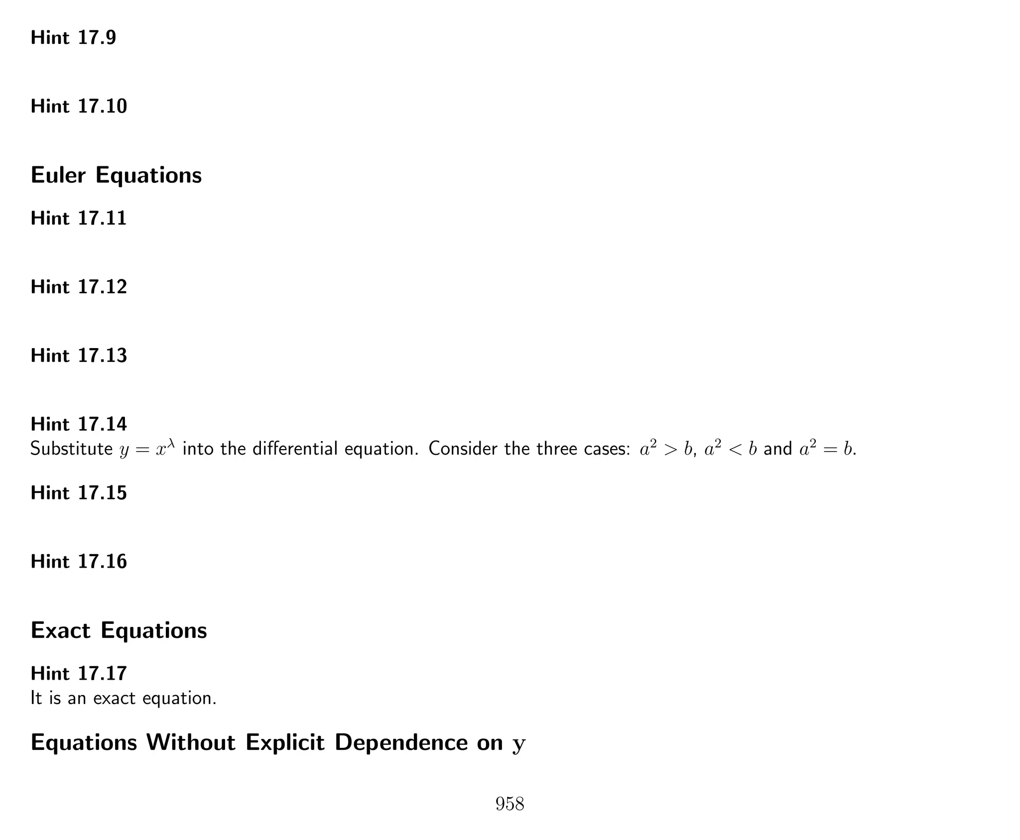 Hint 17.9
Hint 17.10
Euler Equations
Hint 17.11
Hint 17.12
Hint 17.13
Hint 17.14
Substitute y = xλ
into the diﬀerential equation. Consider the three cases: a2
> b, a2
< b and a2
= b.
Hint 17.15
Hint 17.16
Exact Equations
Hint 17.17
It is an exact equation.
Equations Without Explicit Dependence on y
958
 