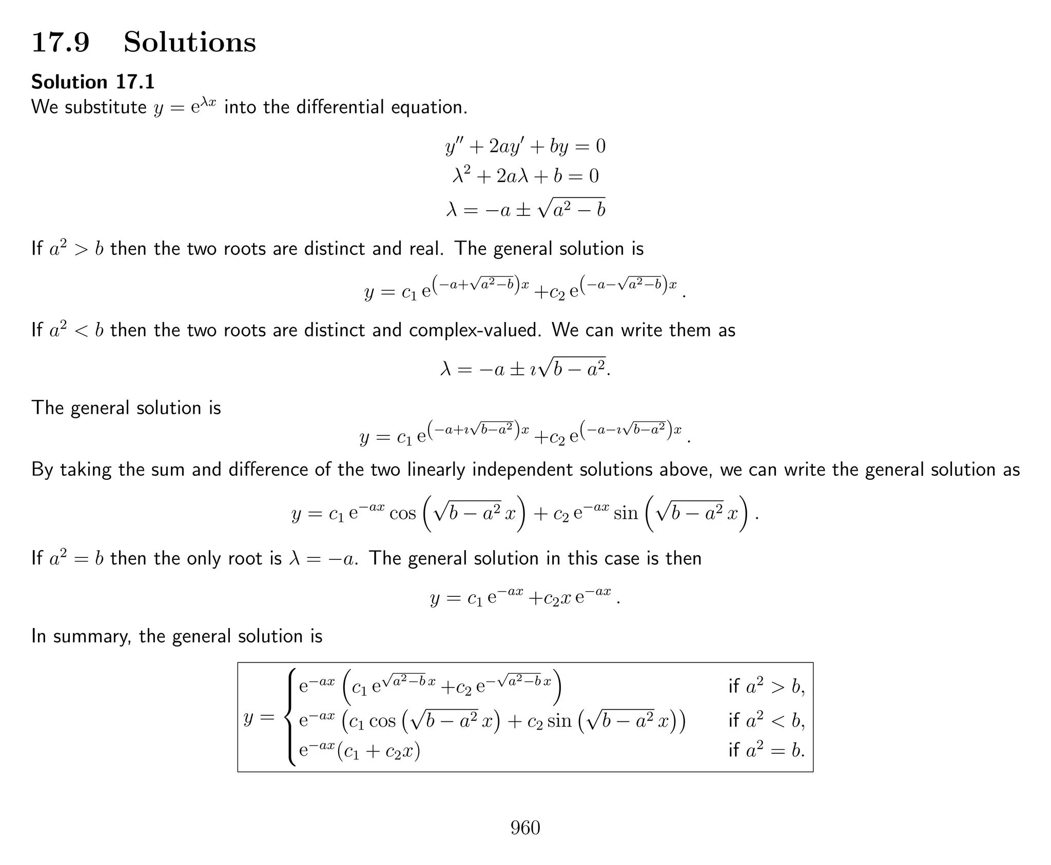 17.9 Solutions
Solution 17.1
We substitute y = eλx
into the diﬀerential equation.
y + 2ay + by = 0
λ2
+ 2aλ + b = 0
λ = −a ±
√
a2 − b
If a2
> b then the two roots are distinct and real. The general solution is
y = c1 e(−a+
√
a2−b)x
+c2 e(−a−
√
a2−b)x
.
If a2
< b then the two roots are distinct and complex-valued. We can write them as
λ = −a ± ı
√
b − a2.
The general solution is
y = c1 e(−a+ı
√
b−a2
)x
+c2 e(−a−ı
√
b−a2
)x
.
By taking the sum and diﬀerence of the two linearly independent solutions above, we can write the general solution as
y = c1 e−ax
cos
√
b − a2 x + c2 e−ax
sin
√
b − a2 x .
If a2
= b then the only root is λ = −a. The general solution in this case is then
y = c1 e−ax
+c2x e−ax
.
In summary, the general solution is
y =



e−ax
c1 e
√
a2−b x
+c2 e−
√
a2−b x
if a2
> b,
e−ax
c1 cos
√
b − a2 x + c2 sin
√
b − a2 x if a2
< b,
e−ax
(c1 + c2x) if a2
= b.
960
 