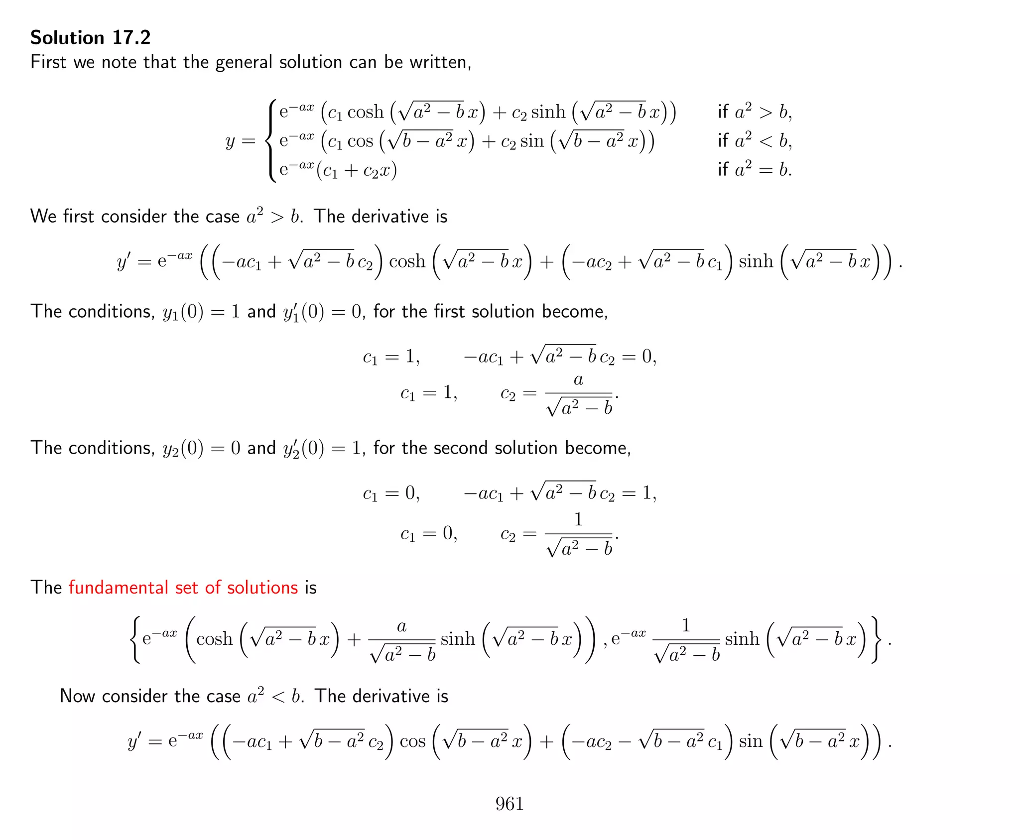 Solution 17.2
First we note that the general solution can be written,
y =



e−ax
c1 cosh
√
a2 − b x + c2 sinh
√
a2 − b x if a2
> b,
e−ax
c1 cos
√
b − a2 x + c2 sin
√
b − a2 x if a2
< b,
e−ax
(c1 + c2x) if a2
= b.
We ﬁrst consider the case a2
> b. The derivative is
y = e−ax
−ac1 +
√
a2 − b c2 cosh
√
a2 − b x + −ac2 +
√
a2 − b c1 sinh
√
a2 − b x .
The conditions, y1(0) = 1 and y1(0) = 0, for the ﬁrst solution become,
c1 = 1, −ac1 +
√
a2 − b c2 = 0,
c1 = 1, c2 =
a
√
a2 − b
.
The conditions, y2(0) = 0 and y2(0) = 1, for the second solution become,
c1 = 0, −ac1 +
√
a2 − b c2 = 1,
c1 = 0, c2 =
1
√
a2 − b
.
The fundamental set of solutions is
e−ax
cosh
√
a2 − b x +
a
√
a2 − b
sinh
√
a2 − b x , e−ax 1
√
a2 − b
sinh
√
a2 − b x .
Now consider the case a2
< b. The derivative is
y = e−ax
−ac1 +
√
b − a2 c2 cos
√
b − a2 x + −ac2 −
√
b − a2 c1 sin
√
b − a2 x .
961
 