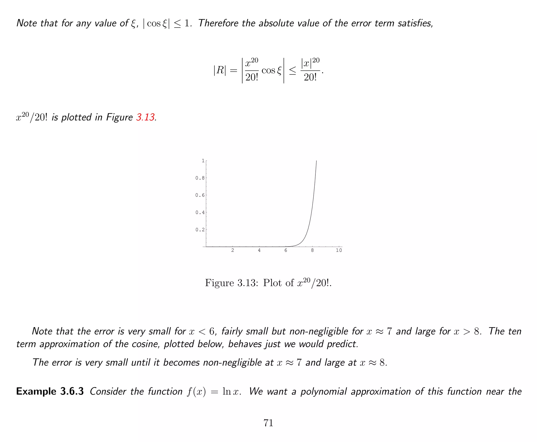 Note that for any value of ξ, | cos ξ| ≤ 1. Therefore the absolute value of the error term satisﬁes,
|R| =
x20
20!
cos ξ ≤
|x|20
20!
.
x20
/20! is plotted in Figure 3.13.
2 4 6 8 10
0.2
0.4
0.6
0.8
1
Figure 3.13: Plot of x20
/20!.
Note that the error is very small for x < 6, fairly small but non-negligible for x ≈ 7 and large for x > 8. The ten
term approximation of the cosine, plotted below, behaves just we would predict.
The error is very small until it becomes non-negligible at x ≈ 7 and large at x ≈ 8.
Example 3.6.3 Consider the function f(x) = ln x. We want a polynomial approximation of this function near the
71
 
