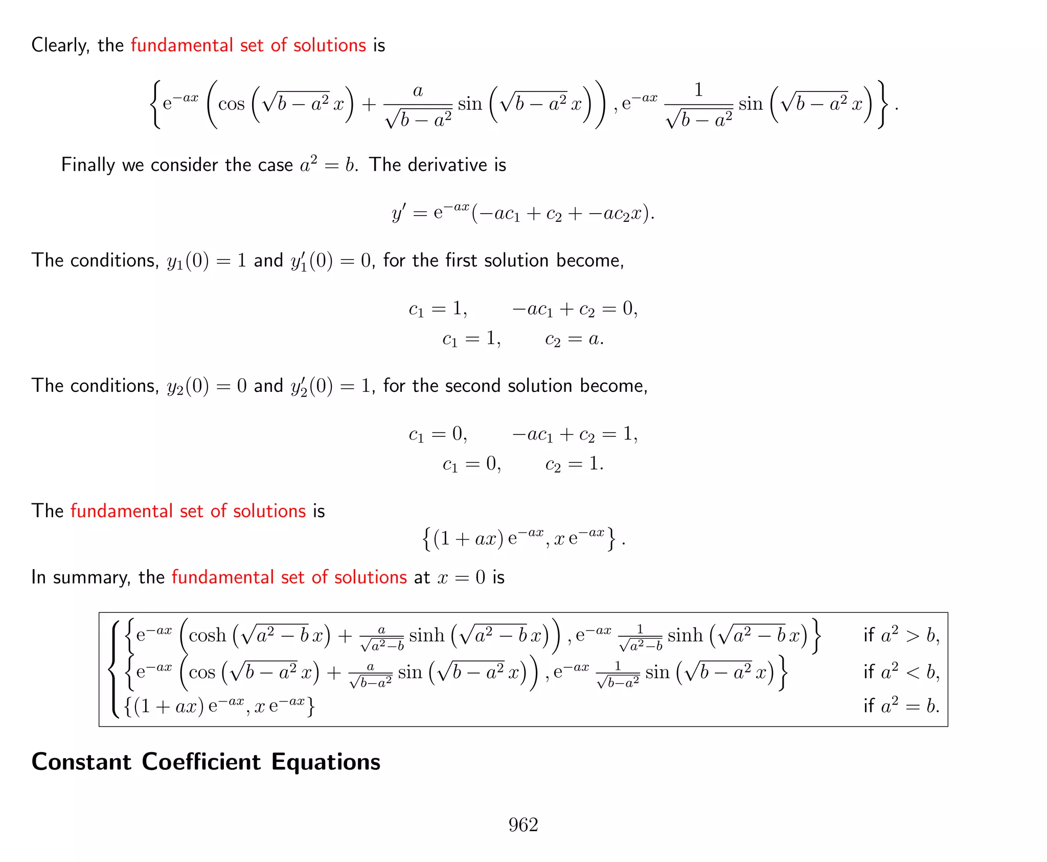 Clearly, the fundamental set of solutions is
e−ax
cos
√
b − a2 x +
a
√
b − a2
sin
√
b − a2 x , e−ax 1
√
b − a2
sin
√
b − a2 x .
Finally we consider the case a2
= b. The derivative is
y = e−ax
(−ac1 + c2 + −ac2x).
The conditions, y1(0) = 1 and y1(0) = 0, for the ﬁrst solution become,
c1 = 1, −ac1 + c2 = 0,
c1 = 1, c2 = a.
The conditions, y2(0) = 0 and y2(0) = 1, for the second solution become,
c1 = 0, −ac1 + c2 = 1,
c1 = 0, c2 = 1.
The fundamental set of solutions is
(1 + ax) e−ax
, x e−ax
.
In summary, the fundamental set of solutions at x = 0 is



e−ax
cosh
√
a2 − b x + a√
a2−b
sinh
√
a2 − b x , e−ax 1√
a2−b
sinh
√
a2 − b x if a2
> b,
e−ax
cos
√
b − a2 x + a√
b−a2 sin
√
b − a2 x , e−ax 1√
b−a2 sin
√
b − a2 x if a2
< b,
{(1 + ax) e−ax
, x e−ax
} if a2
= b.
Constant Coeﬃcient Equations
962
 
