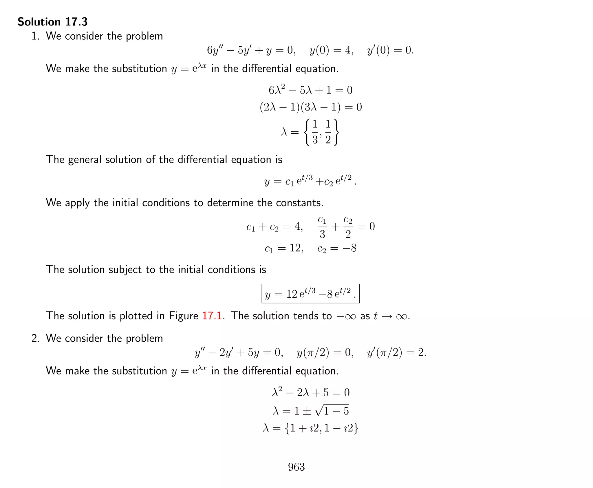 Solution 17.3
1. We consider the problem
6y − 5y + y = 0, y(0) = 4, y (0) = 0.
We make the substitution y = eλx
in the diﬀerential equation.
6λ2
− 5λ + 1 = 0
(2λ − 1)(3λ − 1) = 0
λ =
1
3
,
1
2
The general solution of the diﬀerential equation is
y = c1 et/3
+c2 et/2
.
We apply the initial conditions to determine the constants.
c1 + c2 = 4,
c1
3
+
c2
2
= 0
c1 = 12, c2 = −8
The solution subject to the initial conditions is
y = 12 et/3
−8 et/2
.
The solution is plotted in Figure 17.1. The solution tends to −∞ as t → ∞.
2. We consider the problem
y − 2y + 5y = 0, y(π/2) = 0, y (π/2) = 2.
We make the substitution y = eλx
in the diﬀerential equation.
λ2
− 2λ + 5 = 0
λ = 1 ±
√
1 − 5
λ = {1 + ı2, 1 − ı2}
963
 