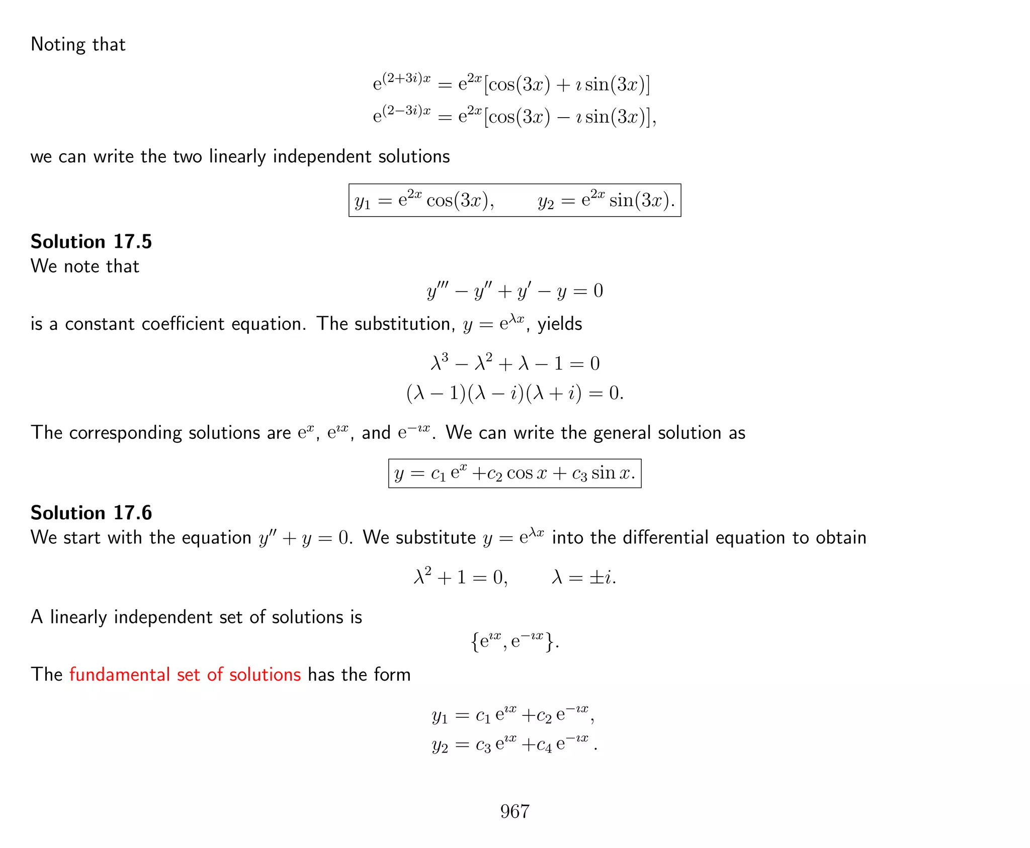 Noting that
e(2+3i)x
= e2x
[cos(3x) + ı sin(3x)]
e(2−3i)x
= e2x
[cos(3x) − ı sin(3x)],
we can write the two linearly independent solutions
y1 = e2x
cos(3x), y2 = e2x
sin(3x).
Solution 17.5
We note that
y − y + y − y = 0
is a constant coeﬃcient equation. The substitution, y = eλx
, yields
λ3
− λ2
+ λ − 1 = 0
(λ − 1)(λ − i)(λ + i) = 0.
The corresponding solutions are ex
, eıx
, and e−ıx
. We can write the general solution as
y = c1 ex
+c2 cos x + c3 sin x.
Solution 17.6
We start with the equation y + y = 0. We substitute y = eλx
into the diﬀerential equation to obtain
λ2
+ 1 = 0, λ = ±i.
A linearly independent set of solutions is
{eıx
, e−ıx
}.
The fundamental set of solutions has the form
y1 = c1 eıx
+c2 e−ıx
,
y2 = c3 eıx
+c4 e−ıx
.
967
 