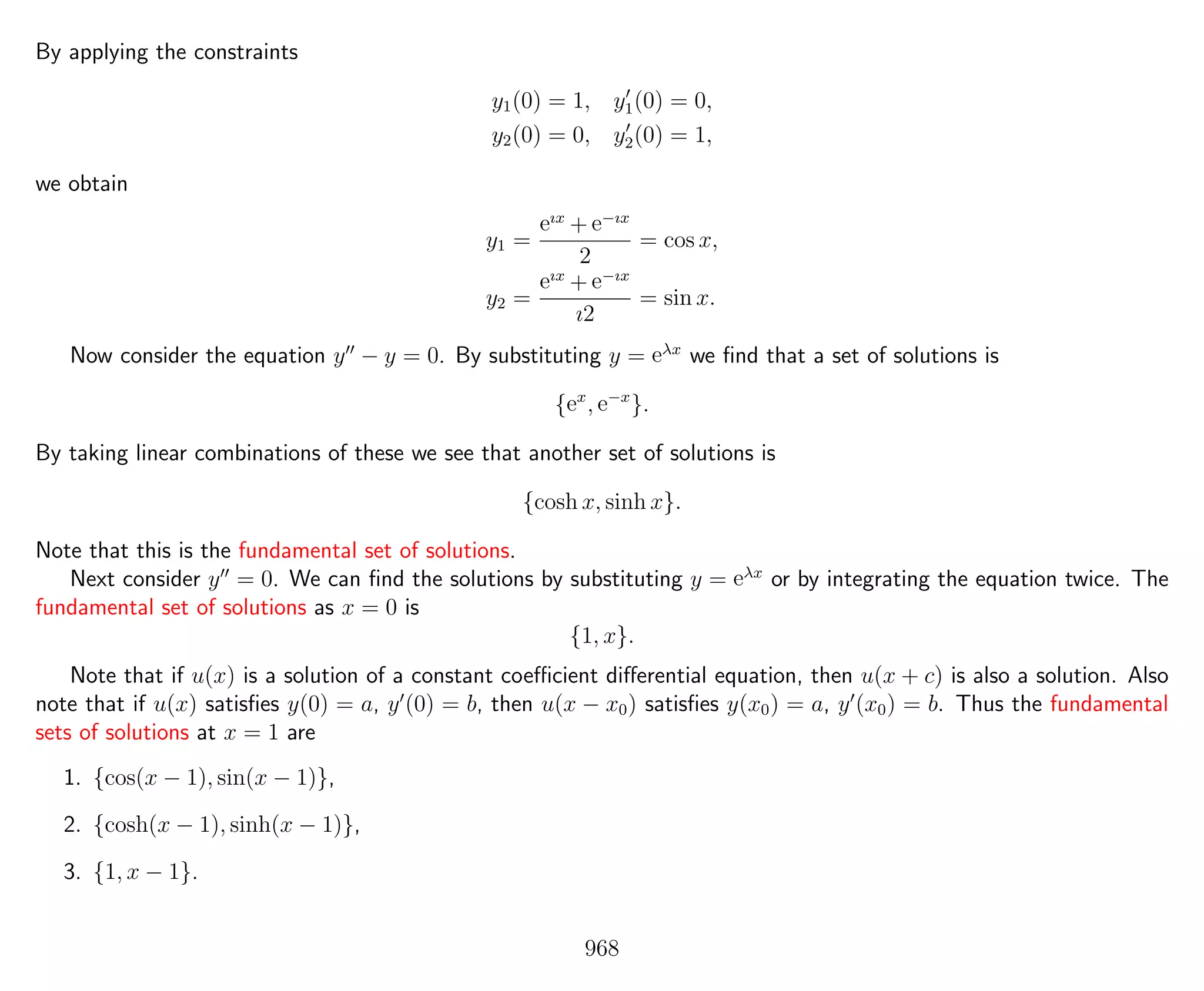By applying the constraints
y1(0) = 1, y1(0) = 0,
y2(0) = 0, y2(0) = 1,
we obtain
y1 =
eıx
+ e−ıx
2
= cos x,
y2 =
eıx
+ e−ıx
ı2
= sin x.
Now consider the equation y − y = 0. By substituting y = eλx
we ﬁnd that a set of solutions is
{ex
, e−x
}.
By taking linear combinations of these we see that another set of solutions is
{cosh x, sinh x}.
Note that this is the fundamental set of solutions.
Next consider y = 0. We can ﬁnd the solutions by substituting y = eλx
or by integrating the equation twice. The
fundamental set of solutions as x = 0 is
{1, x}.
Note that if u(x) is a solution of a constant coeﬃcient diﬀerential equation, then u(x + c) is also a solution. Also
note that if u(x) satisﬁes y(0) = a, y (0) = b, then u(x − x0) satisﬁes y(x0) = a, y (x0) = b. Thus the fundamental
sets of solutions at x = 1 are
1. {cos(x − 1), sin(x − 1)},
2. {cosh(x − 1), sinh(x − 1)},
3. {1, x − 1}.
968
 