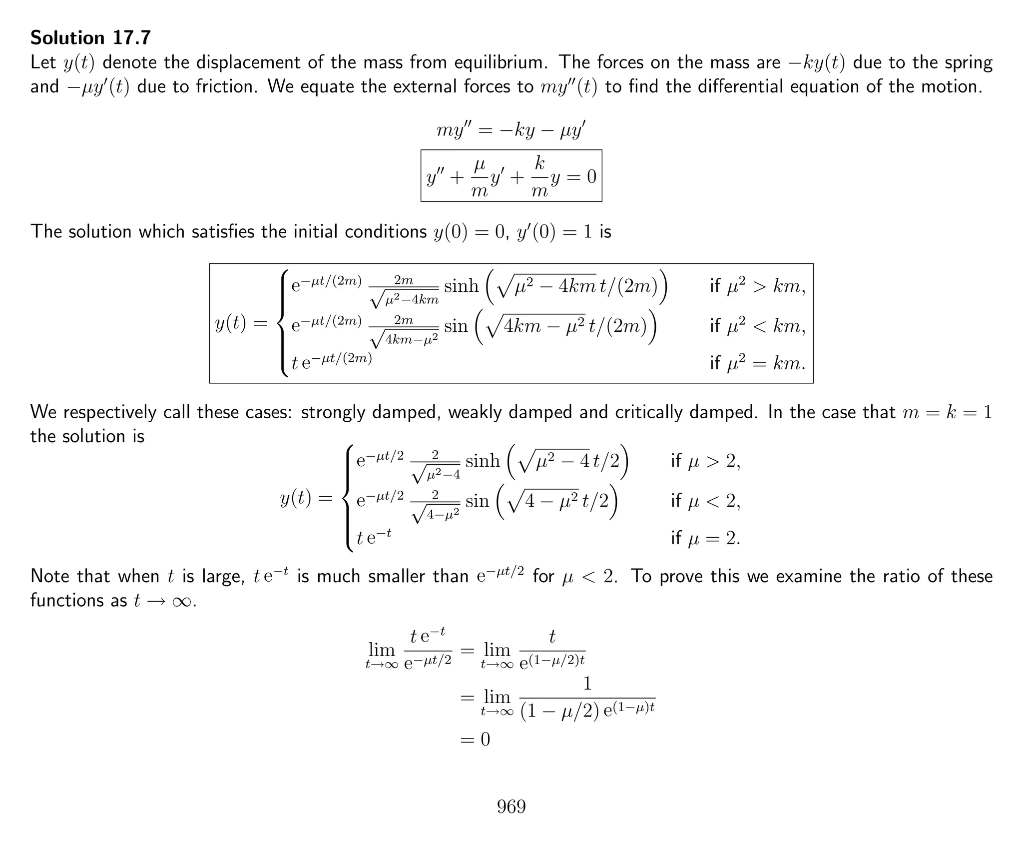 Solution 17.7
Let y(t) denote the displacement of the mass from equilibrium. The forces on the mass are −ky(t) due to the spring
and −µy (t) due to friction. We equate the external forces to my (t) to ﬁnd the diﬀerential equation of the motion.
my = −ky − µy
y +
µ
m
y +
k
m
y = 0
The solution which satisﬁes the initial conditions y(0) = 0, y (0) = 1 is
y(t) =



e−µt/(2m) 2m√
µ2−4km
sinh µ2 − 4km t/(2m) if µ2
> km,
e−µt/(2m) 2m√
4km−µ2
sin 4km − µ2 t/(2m) if µ2
< km,
t e−µt/(2m)
if µ2
= km.
We respectively call these cases: strongly damped, weakly damped and critically damped. In the case that m = k = 1
the solution is
y(t) =



e−µt/2 2√
µ2−4
sinh µ2 − 4 t/2 if µ > 2,
e−µt/2 2√
4−µ2
sin 4 − µ2 t/2 if µ < 2,
t e−t
if µ = 2.
Note that when t is large, t e−t
is much smaller than e−µt/2
for µ < 2. To prove this we examine the ratio of these
functions as t → ∞.
lim
t→∞
t e−t
e−µt/2
= lim
t→∞
t
e(1−µ/2)t
= lim
t→∞
1
(1 − µ/2) e(1−µ)t
= 0
969
 