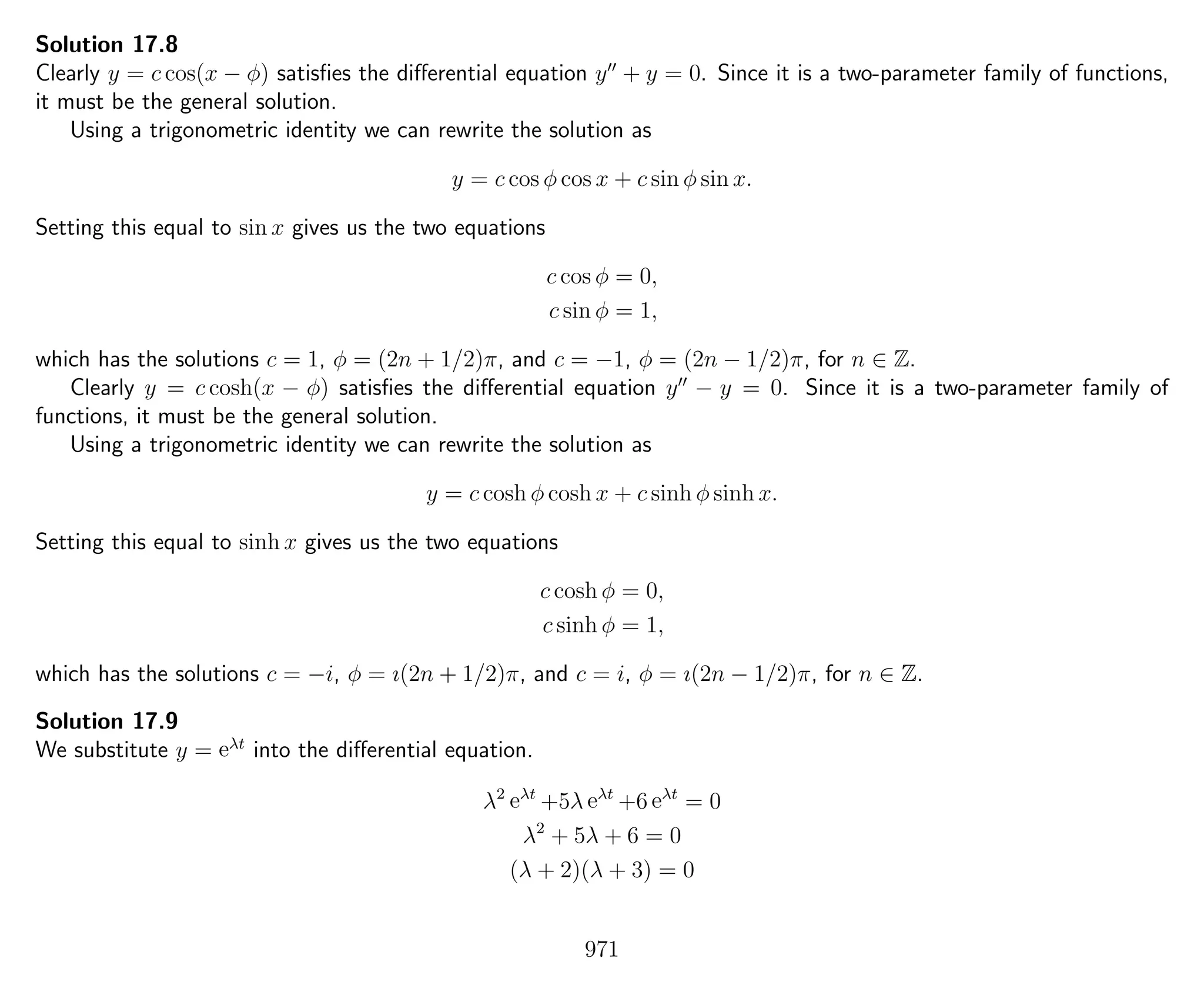Solution 17.8
Clearly y = c cos(x − φ) satisﬁes the diﬀerential equation y + y = 0. Since it is a two-parameter family of functions,
it must be the general solution.
Using a trigonometric identity we can rewrite the solution as
y = c cos φ cos x + c sin φ sin x.
Setting this equal to sin x gives us the two equations
c cos φ = 0,
c sin φ = 1,
which has the solutions c = 1, φ = (2n + 1/2)π, and c = −1, φ = (2n − 1/2)π, for n ∈ Z.
Clearly y = c cosh(x − φ) satisﬁes the diﬀerential equation y − y = 0. Since it is a two-parameter family of
functions, it must be the general solution.
Using a trigonometric identity we can rewrite the solution as
y = c cosh φ cosh x + c sinh φ sinh x.
Setting this equal to sinh x gives us the two equations
c cosh φ = 0,
c sinh φ = 1,
which has the solutions c = −i, φ = ı(2n + 1/2)π, and c = i, φ = ı(2n − 1/2)π, for n ∈ Z.
Solution 17.9
We substitute y = eλt
into the diﬀerential equation.
λ2
eλt
+5λ eλt
+6 eλt
= 0
λ2
+ 5λ + 6 = 0
(λ + 2)(λ + 3) = 0
971
 