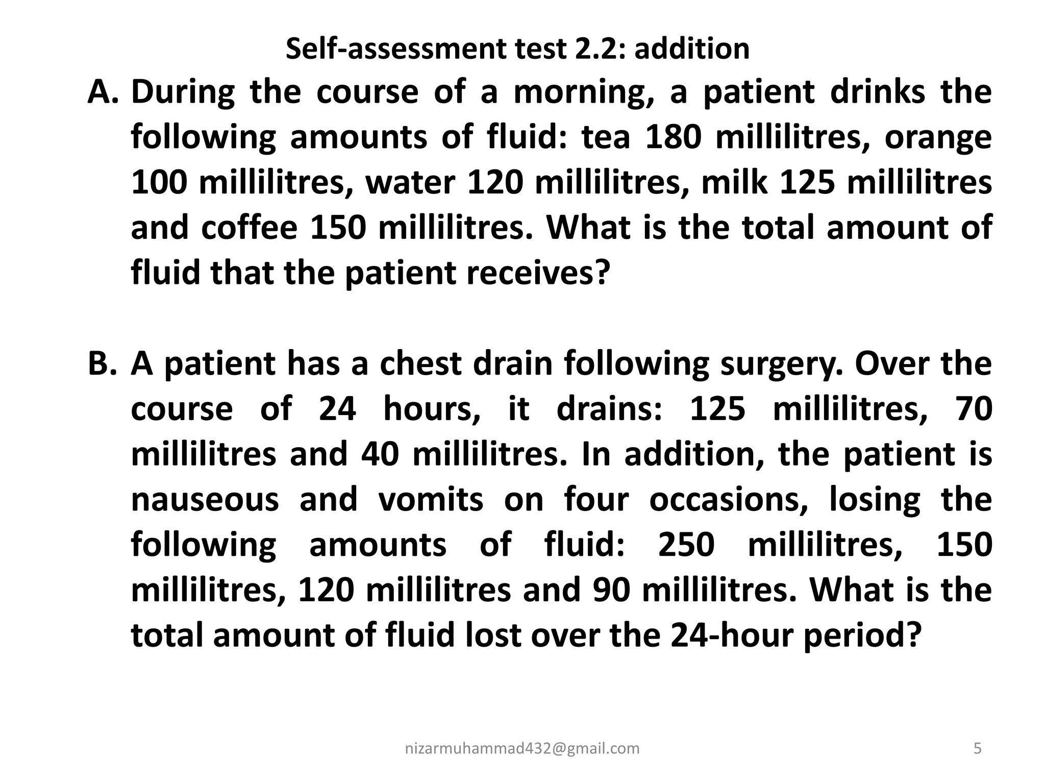 nizarmuhammad432@gmail.com 5
Self-assessment test 2.2: addition
A. During the course of a morning, a patient drinks the
following amounts of fluid: tea 180 millilitres, orange
100 millilitres, water 120 millilitres, milk 125 millilitres
and coffee 150 millilitres. What is the total amount of
fluid that the patient receives?
B. A patient has a chest drain following surgery. Over the
course of 24 hours, it drains: 125 millilitres, 70
millilitres and 40 millilitres. In addition, the patient is
nauseous and vomits on four occasions, losing the
following amounts of fluid: 250 millilitres, 150
millilitres, 120 millilitres and 90 millilitres. What is the
total amount of fluid lost over the 24-hour period?
 