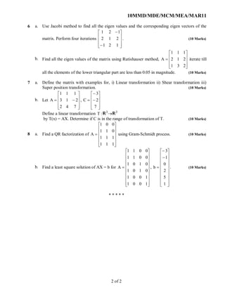 10MMD/MDE/MCM/MEA/MAR11
6 a.
b.
Use Jacobi method to find all the eigen values and the corresponding eigen vectors of the
matrix. Perform four iterations












121
212
121
. (10 Marks)
Find all the eigen values of the matrix using Rutishauser method,











231
212
111
A iterate till
all the elements of the lower triangular part are less than 0.05 in magnitude. (10 Marks)
7 a.
b.
Define the matrix with examples for, i) Linear transformation ii) Shear transformation iii)
Super position transformation. (10 Marks)
Let











742
213
111
A ,













7
2
3
C
Define a linear transformation :T 3
3
by T(x) = AX. Determine if C is in the range of transformation of T. (10 Marks)
8 a.
b.
Find a QR factorization of













111
111
011
001
A using Gram-Schmidt process. (10 Marks)
Find a least square solution of AX = b for





















1001
1001
0101
0101
0011
0011
A ,























1
5
2
0
1
3
b . (10 Marks)
* * * * *
2 of 2
 