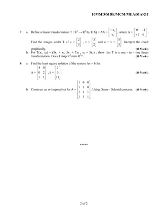 10MMD/MDE/MCM/MEA/MAR11
7 a. Define a linear transformation T : R2
→ R2
by T(X) = AX = 





1
2
x
x
, where A = 







01
10
.
Find the images under T of u = 





3
2
, v = 





2
3
and u + v = 





5
5
. Interpret the result
graphically. (10 Marks)
b. For T(x1, x2) = (3x1 + x2, 5x1 + 7x2 , x1 + 3x2) , show that T is a one - to – one linear
transformation. Does T map R2
onto R3
? (10 Marks)
8 a. Find the least square solution of the system Ax = b for
A =










11
20
04
, b =










11
0
2
. (10 Marks)
b. Construct an orthogonal set for A =












111
111
011
001
. Using Gram – Schmidt process. (10 Marks)
*****
2 of 2
 