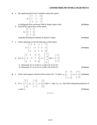 12MMD/MDE/MCM/MEA/MAR/MST11
6 a.
b.
By employing the Given’s method, reduce the matrix














322
221
212
A
to tridiagonal form and hence find its largest eigen value. (10 Marks)
Find all the eigenvalues of the matrix











231
212
111
A
using the Rutishauser method. (Carryout 5 steps) (10 Marks)
7 a.
b.
Find a spanning set for the null space of the matrix














48542
13221
71163
A (10 Marks)
Let














6873
3752
1242
A ,















0
1
2
3
u and











3
1
3
v
i) Determine if u is in Nul A, could u be in Col A?
ii) Determine if v is in Col A, could v be in Nul A? (10 Marks)
8 a.
b.
Find a least-squares solution of the system AX = b where












42
13
51
A ,












3
2
4
b . (10 Marks)
If












1
5
2
u1 ,











1
1
2
u2 ,











3
2
1
y and w = span {u1, u2}, then find orthogonal projection of
y onto w. (10 Marks)
* * * * *
2 of 2
 