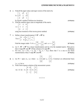12MMD/MDE/MCM/MEA/MAR/MST11
6 a.
b.
Find all the eigen values and eigen vectors of the matrix by
A











124
232
421
by Jacobi’s method. Perform two iterations. (10 Marks)
Find the smallest eigen value in magnitude of the matrix














210
121
012
A
using four iterations of the inverse power method. (10 Marks)
7 a.
b.
c.
Define a linear transformation T: 2
 2
by

















 

1
2
2
1
x
x
x
x
01
10
)x(T .
Find the images under T of 












3
2
v
1
4
u and 






4
6
vu . (07 Marks)
Let T : n
 m
be a linear transformation and let A be the standard matrix. Then prove
that: T maps n
onto m
iff the columns of A span m
. (06 Marks)
For T(x1, x2) = (3x1 + x2, 5x1 + 7x2, x1 + 3x2). Show that T is a one to one linear
transformation. Does T maps 2
onto 3
. (07 Marks)
8 a.
b.
Let W = span {x1, x2} where






















2
2
1
xand
0
6
3
x 21 x. Construct an orthonormal basis
{v1, v2} for w. (10 Marks)
Find a least-squares solution of the inconsistent system






















11
0
2
b
11
20
04
AforbAx . (10 Marks)
* * * * *
2 of 2
 