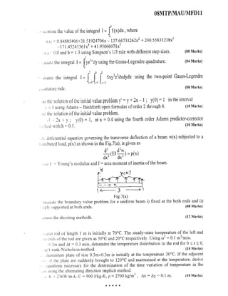 08MTP/MAU/MFD11
b
crnti tic the value of the integral I = f (x)dx, where
a
0.84885406+31.51924706x - 137.66731262x2 + 240.55831238x3
-171.45245361x4 + 41.95066071x5
J - 0.0 and b = 1.5 using Simpson's 1/3 rule with different step sizes. ( 08 Marks)
date the integral I = J ye2vdy using the Gauss-Legendre quadrature . (04 Marks)
0
I n
aiuate the integral I= J J f Sxy3z2dxdydz using the two-point Gauss-Legendre
ddrature rule. (08 Marks)
nu inc solution of the initial value problem y' = y + 2x -1 ; y(O) =1 in the interval
I using Adams - Bashforth open formulas of order 2 through 6. (10 Marks)
nd the solution of the initial value problem.
2x + v y(0) = 1, at x = 0.4 using the fourth order Adams predictor-corrector
hod with h = 0.1. (10 Marks)
ditterential equation governing the transverse deflection of a beam w(x) subjected to a
,^:'tnbutcd load, p(x) as shown in the Fig.7(a), is given as
z z
22 (EI dx p(x)
i e l = Young's modulus and I= area moment of inertia of the beam.
Fig.7(a)
n,uiate the boundary value problem for a uniform beam i ) fixed at the both ends and ii)
;.phv supported at both ends . ( 08 Marks)
,.main the shooting methods. ( 12 Marks)
tai rod of length 1 in is initially at 70°C. The steady-state temperature of the left and
ends of the rod are given as 50°C and 20°C respectively. Using a2 = 0.1 m2/min,
U 'm and At = 0.3 min, determine the temperature distribution in the rod for 0 5 t <- 0,
rfl ( rank-Nicholson method. (10 Marks)
luminium plate of size 0.3mxO.3m is initially at the temperature 30°C. If the adjacent
)C the plate are suddenly brought to 120°C and maintained at the temperature, derive
quations necessary for the determination of the time variation of temperature in the
using the alternating direction implicit method.
K = 236W/m-k. C = 900 J/kg-K, p = 2700 kg/m3 , Ax = Ay = 0.1 M. (10 Marks)
 