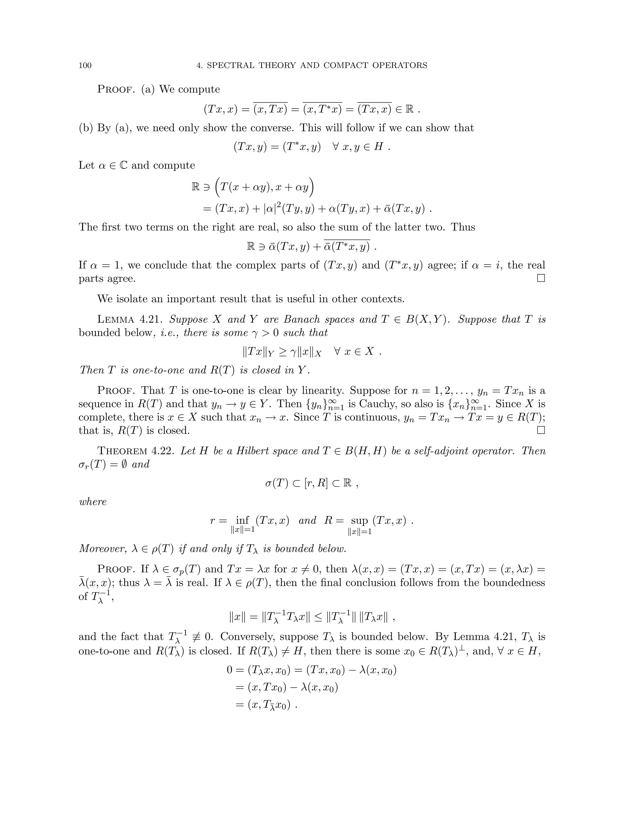 100 4. SPECTRAL THEORY AND COMPACT OPERATORS
Proof. (a) We compute
(Tx, x) = (x, Tx) = (x, T∗x) = (Tx, x) ∈ R .
(b) By (a), we need only show the converse. This will follow if we can show that
(Tx, y) = (T∗
x, y) ∀ x, y ∈ H .
Let α ∈ C and compute
R 3

T(x + αy), x + αy

= (Tx, x) + |α|2
(Ty, y) + α(Ty, x) + ᾱ(Tx, y) .
The first two terms on the right are real, so also the sum of the latter two. Thus
R 3 ᾱ(Tx, y) + ᾱ(T∗x, y) .
If α = 1, we conclude that the complex parts of (Tx, y) and (T∗x, y) agree; if α = i, the real
parts agree. 
We isolate an important result that is useful in other contexts.
Lemma 4.21. Suppose X and Y are Banach spaces and T ∈ B(X, Y ). Suppose that T is
bounded below, i.e., there is some γ  0 such that
kTxkY ≥ γkxkX ∀ x ∈ X .
Then T is one-to-one and R(T) is closed in Y .
Proof. That T is one-to-one is clear by linearity. Suppose for n = 1, 2, . . . , yn = Txn is a
sequence in R(T) and that yn → y ∈ Y . Then {yn}∞
n=1 is Cauchy, so also is {xn}∞
n=1. Since X is
complete, there is x ∈ X such that xn → x. Since T is continuous, yn = Txn → Tx = y ∈ R(T);
that is, R(T) is closed. 
Theorem 4.22. Let H be a Hilbert space and T ∈ B(H, H) be a self-adjoint operator. Then
σr(T) = ∅ and
σ(T) ⊂ [r, R] ⊂ R ,
where
r = inf
kxk=1
(Tx, x) and R = sup
kxk=1
(Tx, x) .
Moreover, λ ∈ ρ(T) if and only if Tλ is bounded below.
Proof. If λ ∈ σp(T) and Tx = λx for x 6= 0, then λ(x, x) = (Tx, x) = (x, Tx) = (x, λx) =
λ̄(x, x); thus λ = λ̄ is real. If λ ∈ ρ(T), then the final conclusion follows from the boundedness
of T−1
λ ,
kxk = kT−1
λ Tλxk ≤ kT−1
λ k kTλxk ,
and the fact that T−1
λ 6≡ 0. Conversely, suppose Tλ is bounded below. By Lemma 4.21, Tλ is
one-to-one and R(Tλ) is closed. If R(Tλ) 6= H, then there is some x0 ∈ R(Tλ)⊥, and, ∀ x ∈ H,
0 = (Tλx, x0) = (Tx, x0) − λ(x, x0)
= (x, Tx0) − λ(x, x0)
= (x, Tλ̄x0) .
 