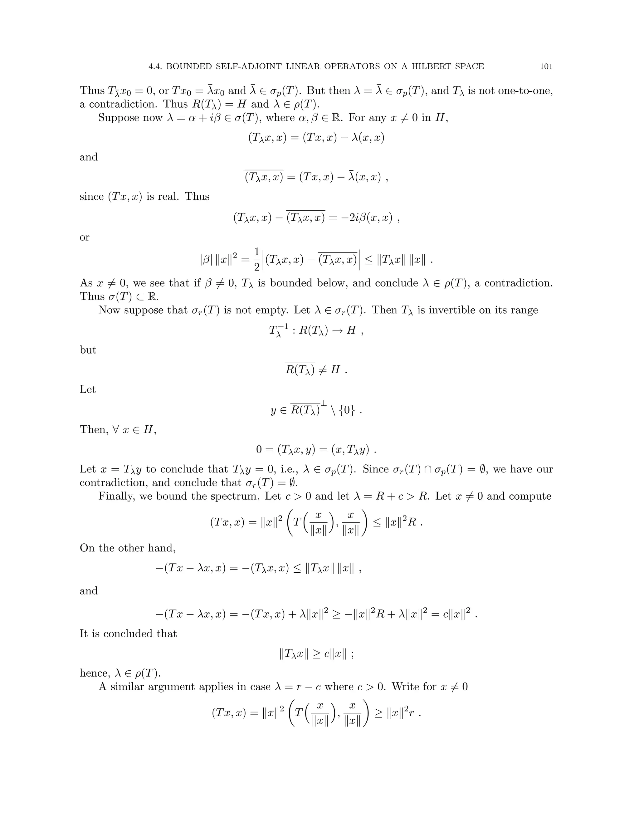 4.4. BOUNDED SELF-ADJOINT LINEAR OPERATORS ON A HILBERT SPACE 101
Thus Tλ̄x0 = 0, or Tx0 = λ̄x0 and λ̄ ∈ σp(T). But then λ = λ̄ ∈ σp(T), and Tλ is not one-to-one,
a contradiction. Thus R(Tλ) = H and λ ∈ ρ(T).
Suppose now λ = α + iβ ∈ σ(T), where α, β ∈ R. For any x 6= 0 in H,
(Tλx, x) = (Tx, x) − λ(x, x)
and
(Tλx, x) = (Tx, x) − λ̄(x, x) ,
since (Tx, x) is real. Thus
(Tλx, x) − (Tλx, x) = −2iβ(x, x) ,
or
|β| kxk2
=
1
2
(Tλx, x) − (Tλx, x) ≤ kTλxk kxk .
As x 6= 0, we see that if β 6= 0, Tλ is bounded below, and conclude λ ∈ ρ(T), a contradiction.
Thus σ(T) ⊂ R.
Now suppose that σr(T) is not empty. Let λ ∈ σr(T). Then Tλ is invertible on its range
T−1
λ : R(Tλ) → H ,
but
R(Tλ) 6= H .
Let
y ∈ R(Tλ)
⊥
 {0} .
Then, ∀ x ∈ H,
0 = (Tλx, y) = (x, Tλy) .
Let x = Tλy to conclude that Tλy = 0, i.e., λ ∈ σp(T). Since σr(T) ∩ σp(T) = ∅, we have our
contradiction, and conclude that σr(T) = ∅.
Finally, we bound the spectrum. Let c  0 and let λ = R + c  R. Let x 6= 0 and compute
(Tx, x) = kxk2

T
 x
kxk

,
x
kxk

≤ kxk2
R .
On the other hand,
−(Tx − λx, x) = −(Tλx, x) ≤ kTλxk kxk ,
and
−(Tx − λx, x) = −(Tx, x) + λkxk2
≥ −kxk2
R + λkxk2
= ckxk2
.
It is concluded that
kTλxk ≥ ckxk ;
hence, λ ∈ ρ(T).
A similar argument applies in case λ = r − c where c  0. Write for x 6= 0
(Tx, x) = kxk2

T
 x
kxk

,
x
kxk

≥ kxk2
r .
 