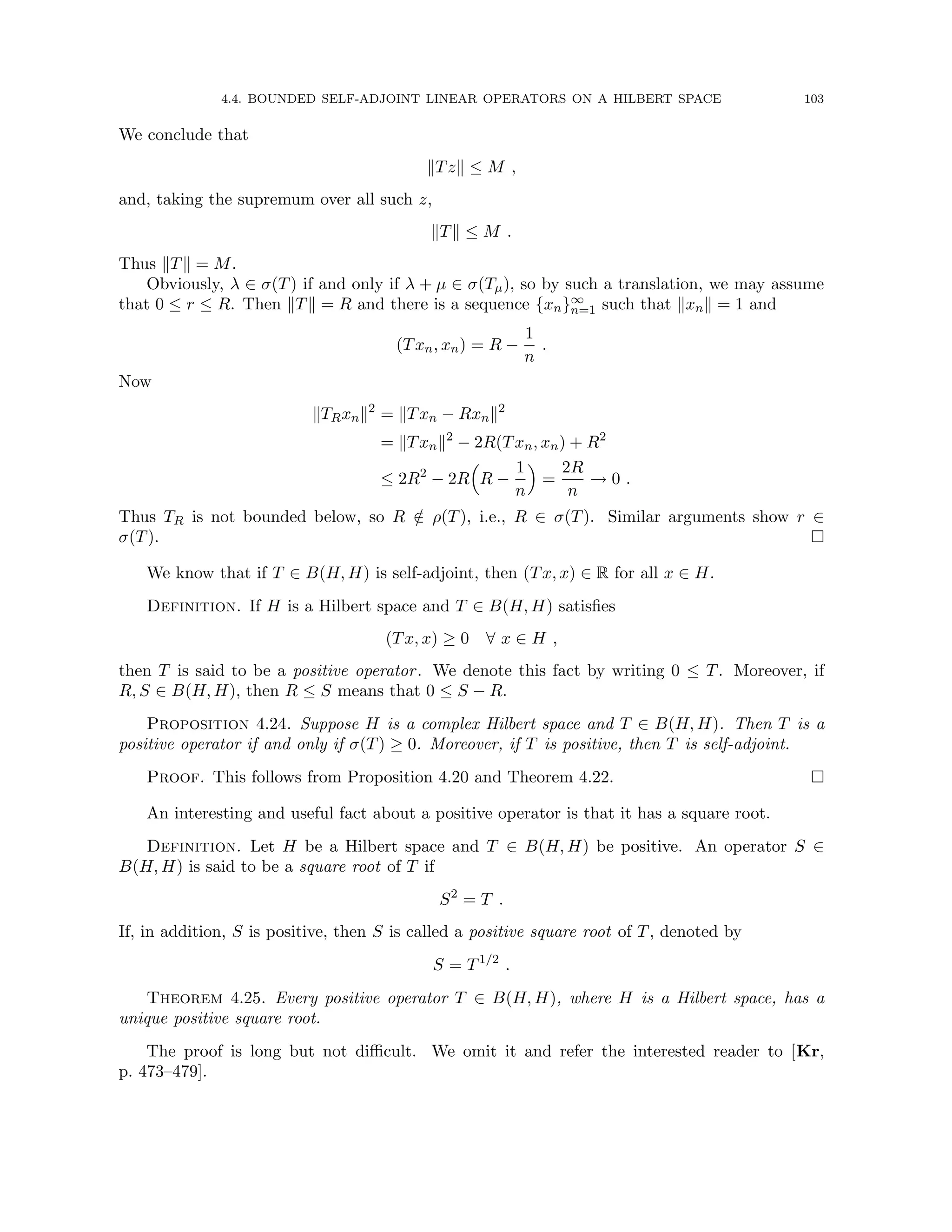 4.4. BOUNDED SELF-ADJOINT LINEAR OPERATORS ON A HILBERT SPACE 103
We conclude that
kTzk ≤ M ,
and, taking the supremum over all such z,
kTk ≤ M .
Thus kTk = M.
Obviously, λ ∈ σ(T) if and only if λ + µ ∈ σ(Tµ), so by such a translation, we may assume
that 0 ≤ r ≤ R. Then kTk = R and there is a sequence {xn}∞
n=1 such that kxnk = 1 and
(Txn, xn) = R −
1
n
.
Now
kTRxnk2
= kTxn − Rxnk2
= kTxnk2
− 2R(Txn, xn) + R2
≤ 2R2
− 2R

R −
1
n

=
2R
n
→ 0 .
Thus TR is not bounded below, so R /
∈ ρ(T), i.e., R ∈ σ(T). Similar arguments show r ∈
σ(T). 
We know that if T ∈ B(H, H) is self-adjoint, then (Tx, x) ∈ R for all x ∈ H.
Definition. If H is a Hilbert space and T ∈ B(H, H) satisfies
(Tx, x) ≥ 0 ∀ x ∈ H ,
then T is said to be a positive operator. We denote this fact by writing 0 ≤ T. Moreover, if
R, S ∈ B(H, H), then R ≤ S means that 0 ≤ S − R.
Proposition 4.24. Suppose H is a complex Hilbert space and T ∈ B(H, H). Then T is a
positive operator if and only if σ(T) ≥ 0. Moreover, if T is positive, then T is self-adjoint.
Proof. This follows from Proposition 4.20 and Theorem 4.22. 
An interesting and useful fact about a positive operator is that it has a square root.
Definition. Let H be a Hilbert space and T ∈ B(H, H) be positive. An operator S ∈
B(H, H) is said to be a square root of T if
S2
= T .
If, in addition, S is positive, then S is called a positive square root of T, denoted by
S = T1/2
.
Theorem 4.25. Every positive operator T ∈ B(H, H), where H is a Hilbert space, has a
unique positive square root.
The proof is long but not difficult. We omit it and refer the interested reader to [Kr,
p. 473–479].
 