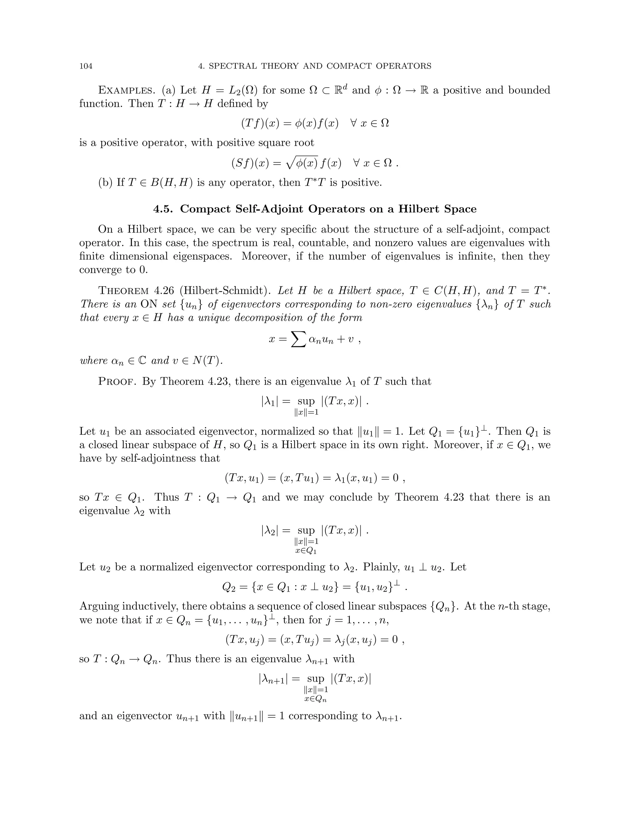 104 4. SPECTRAL THEORY AND COMPACT OPERATORS
Examples. (a) Let H = L2(Ω) for some Ω ⊂ Rd and φ : Ω → R a positive and bounded
function. Then T : H → H defined by
(Tf)(x) = φ(x)f(x) ∀ x ∈ Ω
is a positive operator, with positive square root
(Sf)(x) =
p
φ(x) f(x) ∀ x ∈ Ω .
(b) If T ∈ B(H, H) is any operator, then T∗T is positive.
4.5. Compact Self-Adjoint Operators on a Hilbert Space
On a Hilbert space, we can be very specific about the structure of a self-adjoint, compact
operator. In this case, the spectrum is real, countable, and nonzero values are eigenvalues with
finite dimensional eigenspaces. Moreover, if the number of eigenvalues is infinite, then they
converge to 0.
Theorem 4.26 (Hilbert-Schmidt). Let H be a Hilbert space, T ∈ C(H, H), and T = T∗.
There is an ON set {un} of eigenvectors corresponding to non-zero eigenvalues {λn} of T such
that every x ∈ H has a unique decomposition of the form
x =
X
αnun + v ,
where αn ∈ C and v ∈ N(T).
Proof. By Theorem 4.23, there is an eigenvalue λ1 of T such that
|λ1| = sup
kxk=1
|(Tx, x)| .
Let u1 be an associated eigenvector, normalized so that ku1k = 1. Let Q1 = {u1}⊥. Then Q1 is
a closed linear subspace of H, so Q1 is a Hilbert space in its own right. Moreover, if x ∈ Q1, we
have by self-adjointness that
(Tx, u1) = (x, Tu1) = λ1(x, u1) = 0 ,
so Tx ∈ Q1. Thus T : Q1 → Q1 and we may conclude by Theorem 4.23 that there is an
eigenvalue λ2 with
|λ2| = sup
kxk=1
x∈Q1
|(Tx, x)| .
Let u2 be a normalized eigenvector corresponding to λ2. Plainly, u1 ⊥ u2. Let
Q2 = {x ∈ Q1 : x ⊥ u2} = {u1, u2}⊥
.
Arguing inductively, there obtains a sequence of closed linear subspaces {Qn}. At the n-th stage,
we note that if x ∈ Qn = {u1, . . . , un}⊥, then for j = 1, . . . , n,
(Tx, uj) = (x, Tuj) = λj(x, uj) = 0 ,
so T : Qn → Qn. Thus there is an eigenvalue λn+1 with
|λn+1| = sup
kxk=1
x∈Qn
|(Tx, x)|
and an eigenvector un+1 with kun+1k = 1 corresponding to λn+1.
 