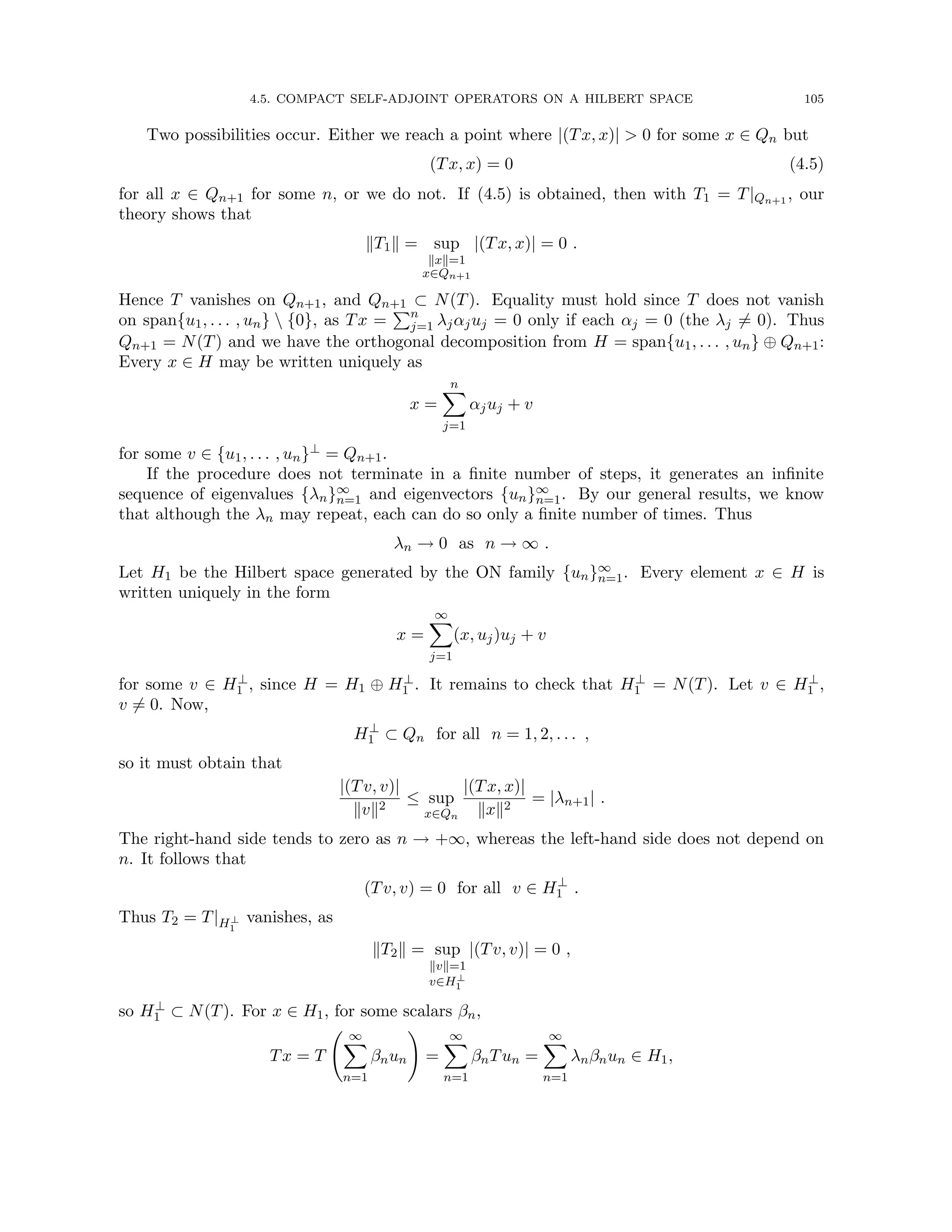 4.5. COMPACT SELF-ADJOINT OPERATORS ON A HILBERT SPACE 105
Two possibilities occur. Either we reach a point where |(Tx, x)|  0 for some x ∈ Qn but
(Tx, x) = 0 (4.5)
for all x ∈ Qn+1 for some n, or we do not. If (4.5) is obtained, then with T1 = T|Qn+1 , our
theory shows that
kT1k = sup
kxk=1
x∈Qn+1
|(Tx, x)| = 0 .
Hence T vanishes on Qn+1, and Qn+1 ⊂ N(T). Equality must hold since T does not vanish
on span{u1, . . . , un}  {0}, as Tx =
Pn
j=1 λjαjuj = 0 only if each αj = 0 (the λj 6= 0). Thus
Qn+1 = N(T) and we have the orthogonal decomposition from H = span{u1, . . . , un} ⊕ Qn+1:
Every x ∈ H may be written uniquely as
x =
n
X
j=1
αjuj + v
for some v ∈ {u1, . . . , un}⊥ = Qn+1.
If the procedure does not terminate in a finite number of steps, it generates an infinite
sequence of eigenvalues {λn}∞
n=1 and eigenvectors {un}∞
n=1. By our general results, we know
that although the λn may repeat, each can do so only a finite number of times. Thus
λn → 0 as n → ∞ .
Let H1 be the Hilbert space generated by the ON family {un}∞
n=1. Every element x ∈ H is
written uniquely in the form
x =
∞
X
j=1
(x, uj)uj + v
for some v ∈ H⊥
1 , since H = H1 ⊕ H⊥
1 . It remains to check that H⊥
1 = N(T). Let v ∈ H⊥
1 ,
v 6= 0. Now,
H⊥
1 ⊂ Qn for all n = 1, 2, . . . ,
so it must obtain that
|(Tv, v)|
kvk2
≤ sup
x∈Qn
|(Tx, x)|
kxk2
= |λn+1| .
The right-hand side tends to zero as n → +∞, whereas the left-hand side does not depend on
n. It follows that
(Tv, v) = 0 for all v ∈ H⊥
1 .
Thus T2 = T|H⊥
1
vanishes, as
kT2k = sup
kvk=1
v∈H⊥
1
|(Tv, v)| = 0 ,
so H⊥
1 ⊂ N(T). For x ∈ H1, for some scalars βn,
Tx = T
∞
X
n=1
βnun
!
=
∞
X
n=1
βnTun =
∞
X
n=1
λnβnun ∈ H1,
 
