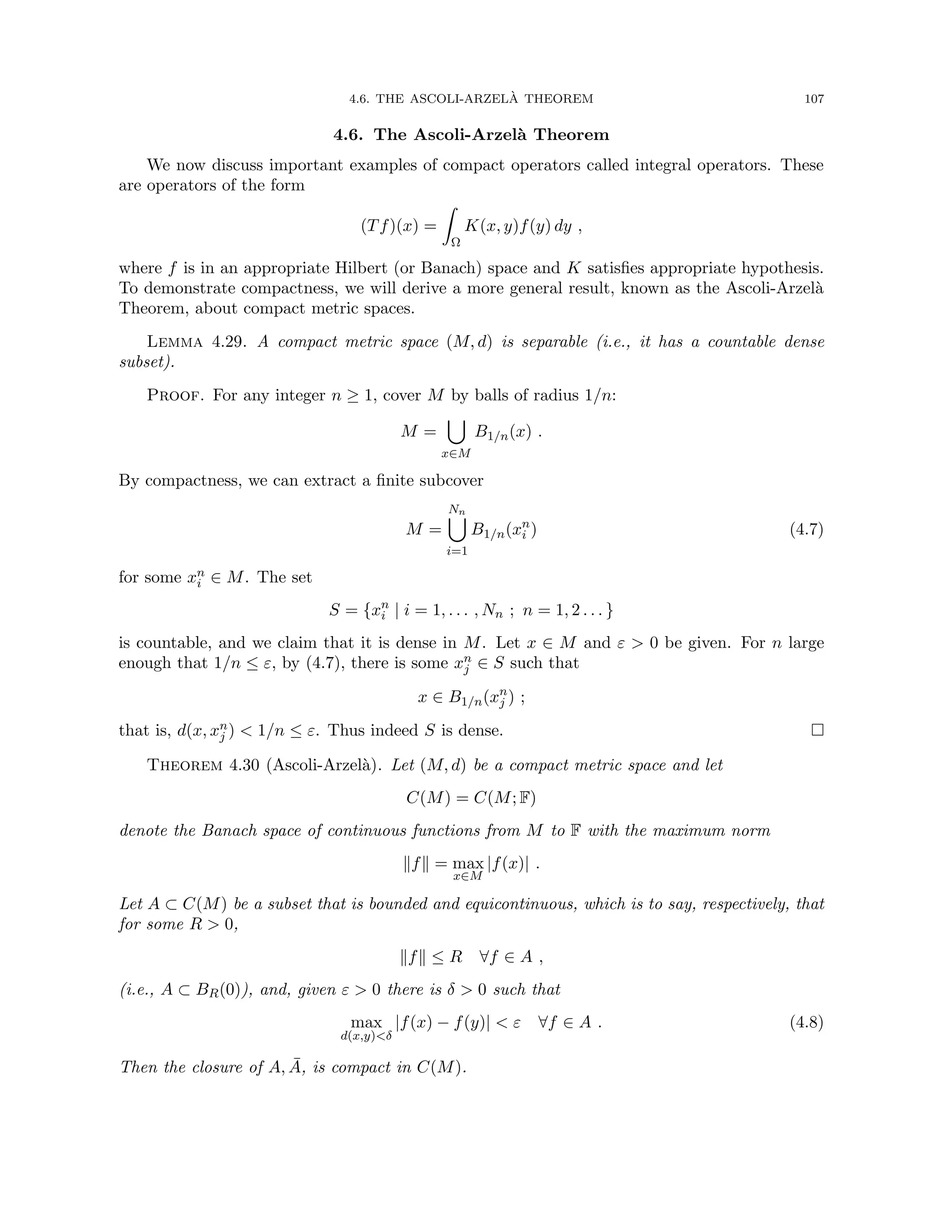4.6. THE ASCOLI-ARZELÀ THEOREM 107
4.6. The Ascoli-Arzelà Theorem
We now discuss important examples of compact operators called integral operators. These
are operators of the form
(Tf)(x) =
Z
Ω
K(x, y)f(y) dy ,
where f is in an appropriate Hilbert (or Banach) space and K satisfies appropriate hypothesis.
To demonstrate compactness, we will derive a more general result, known as the Ascoli-Arzelà
Theorem, about compact metric spaces.
Lemma 4.29. A compact metric space (M, d) is separable (i.e., it has a countable dense
subset).
Proof. For any integer n ≥ 1, cover M by balls of radius 1/n:
M =
[
x∈M
B1/n(x) .
By compactness, we can extract a finite subcover
M =
Nn
[
i=1
B1/n(xn
i ) (4.7)
for some xn
i ∈ M. The set
S = {xn
i | i = 1, . . . , Nn ; n = 1, 2 . . . }
is countable, and we claim that it is dense in M. Let x ∈ M and ε  0 be given. For n large
enough that 1/n ≤ ε, by (4.7), there is some xn
j ∈ S such that
x ∈ B1/n(xn
j ) ;
that is, d(x, xn
j )  1/n ≤ ε. Thus indeed S is dense. 
Theorem 4.30 (Ascoli-Arzelà). Let (M, d) be a compact metric space and let
C(M) = C(M; F)
denote the Banach space of continuous functions from M to F with the maximum norm
kfk = max
x∈M
|f(x)| .
Let A ⊂ C(M) be a subset that is bounded and equicontinuous, which is to say, respectively, that
for some R  0,
kfk ≤ R ∀f ∈ A ,
(i.e., A ⊂ BR(0)), and, given ε  0 there is δ  0 such that
max
d(x,y)δ
|f(x) − f(y)|  ε ∀f ∈ A . (4.8)
Then the closure of A, Ā, is compact in C(M).
 
