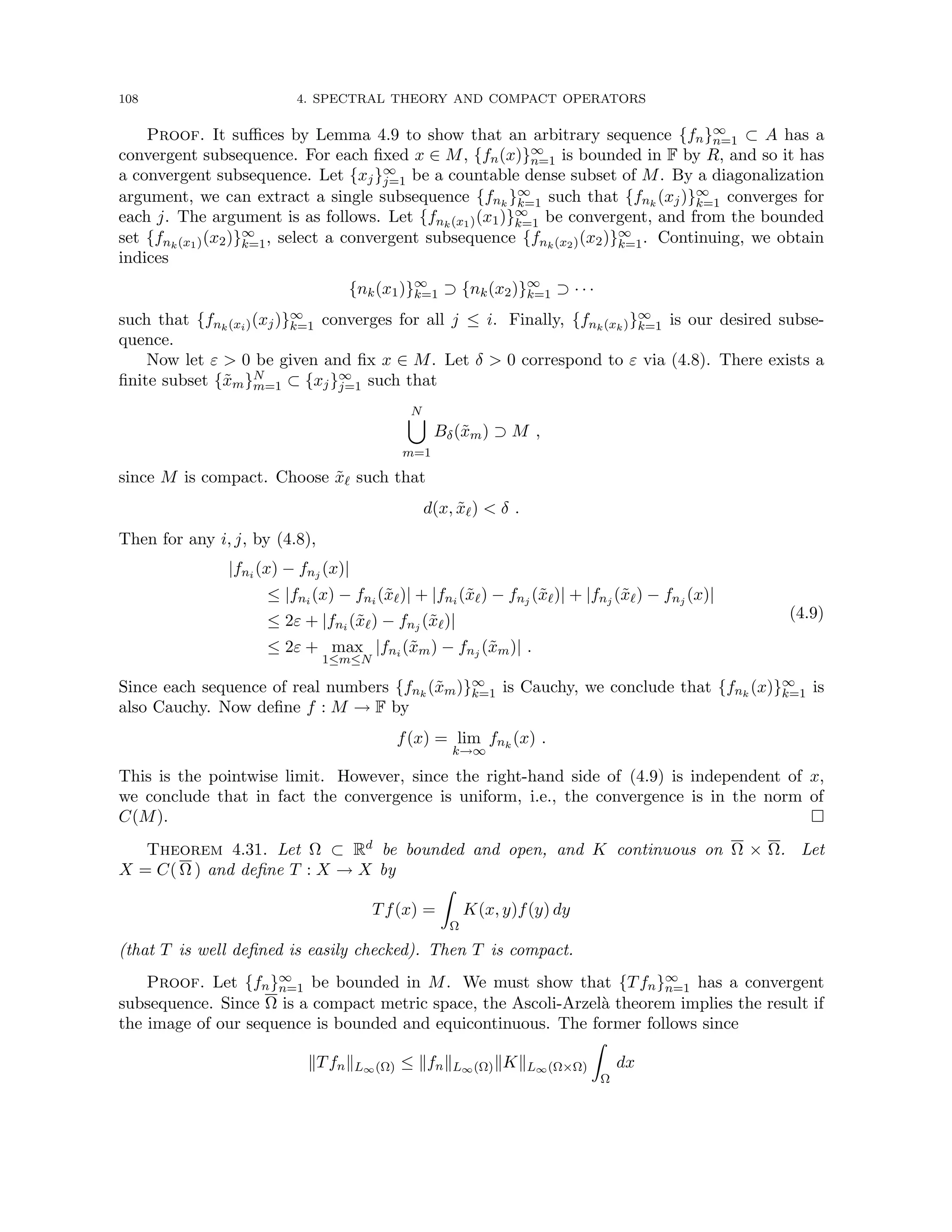 108 4. SPECTRAL THEORY AND COMPACT OPERATORS
Proof. It suffices by Lemma 4.9 to show that an arbitrary sequence {fn}∞
n=1 ⊂ A has a
convergent subsequence. For each fixed x ∈ M, {fn(x)}∞
n=1 is bounded in F by R, and so it has
a convergent subsequence. Let {xj}∞
j=1 be a countable dense subset of M. By a diagonalization
argument, we can extract a single subsequence {fnk
}∞
k=1 such that {fnk
(xj)}∞
k=1 converges for
each j. The argument is as follows. Let {fnk(x1)(x1)}∞
k=1 be convergent, and from the bounded
set {fnk(x1)(x2)}∞
k=1, select a convergent subsequence {fnk(x2)(x2)}∞
k=1. Continuing, we obtain
indices
{nk(x1)}∞
k=1 ⊃ {nk(x2)}∞
k=1 ⊃ · · ·
such that {fnk(xi)(xj)}∞
k=1 converges for all j ≤ i. Finally, {fnk(xk)}∞
k=1 is our desired subse-
quence.
Now let ε  0 be given and fix x ∈ M. Let δ  0 correspond to ε via (4.8). There exists a
finite subset {x̃m}N
m=1 ⊂ {xj}∞
j=1 such that
N
[
m=1
Bδ(x̃m) ⊃ M ,
since M is compact. Choose x̃` such that
d(x, x̃`)  δ .
Then for any i, j, by (4.8),
|fni (x) − fnj (x)|
≤ |fni (x) − fni (x̃`)| + |fni (x̃`) − fnj (x̃`)| + |fnj (x̃`) − fnj (x)|
≤ 2ε + |fni (x̃`) − fnj (x̃`)|
≤ 2ε + max
1≤m≤N
|fni (x̃m) − fnj (x̃m)| .
(4.9)
Since each sequence of real numbers {fnk
(x̃m)}∞
k=1 is Cauchy, we conclude that {fnk
(x)}∞
k=1 is
also Cauchy. Now define f : M → F by
f(x) = lim
k→∞
fnk
(x) .
This is the pointwise limit. However, since the right-hand side of (4.9) is independent of x,
we conclude that in fact the convergence is uniform, i.e., the convergence is in the norm of
C(M). 
Theorem 4.31. Let Ω ⊂ Rd be bounded and open, and K continuous on Ω × Ω. Let
X = C( Ω ) and define T : X → X by
Tf(x) =
Z
Ω
K(x, y)f(y) dy
(that T is well defined is easily checked). Then T is compact.
Proof. Let {fn}∞
n=1 be bounded in M. We must show that {Tfn}∞
n=1 has a convergent
subsequence. Since Ω is a compact metric space, the Ascoli-Arzelà theorem implies the result if
the image of our sequence is bounded and equicontinuous. The former follows since
kTfnkL∞(Ω) ≤ kfnkL∞(Ω)kKkL∞(Ω×Ω)
Z
Ω
dx
 