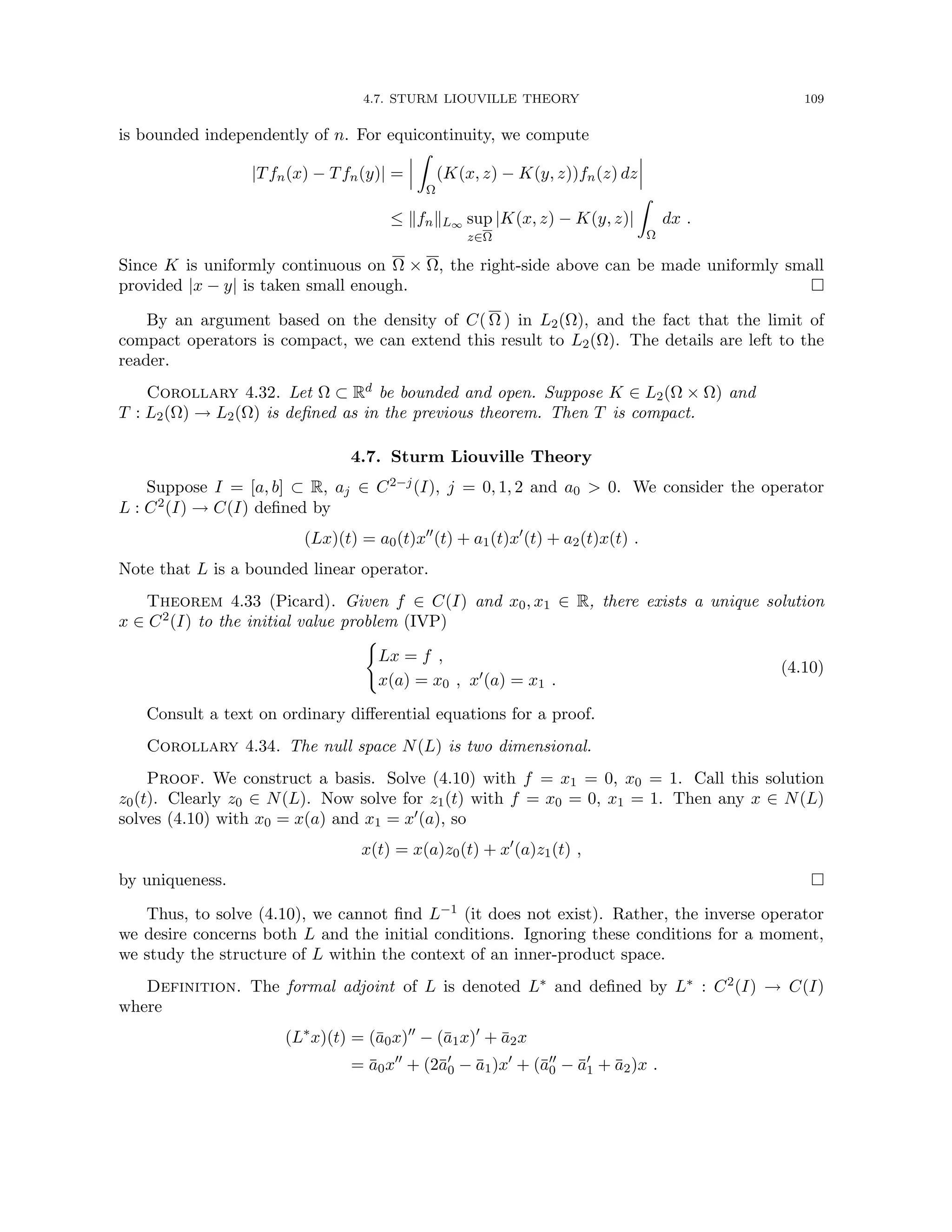 4.7. STURM LIOUVILLE THEORY 109
is bounded independently of n. For equicontinuity, we compute
|Tfn(x) − Tfn(y)| =
Z
Ω
(K(x, z) − K(y, z))fn(z) dz
≤ kfnkL∞ sup
z∈Ω
|K(x, z) − K(y, z)|
Z
Ω
dx .
Since K is uniformly continuous on Ω × Ω, the right-side above can be made uniformly small
provided |x − y| is taken small enough. 
By an argument based on the density of C( Ω ) in L2(Ω), and the fact that the limit of
compact operators is compact, we can extend this result to L2(Ω). The details are left to the
reader.
Corollary 4.32. Let Ω ⊂ Rd be bounded and open. Suppose K ∈ L2(Ω × Ω) and
T : L2(Ω) → L2(Ω) is defined as in the previous theorem. Then T is compact.
4.7. Sturm Liouville Theory
Suppose I = [a, b] ⊂ R, aj ∈ C2−j(I), j = 0, 1, 2 and a0  0. We consider the operator
L : C2(I) → C(I) defined by
(Lx)(t) = a0(t)x00
(t) + a1(t)x0
(t) + a2(t)x(t) .
Note that L is a bounded linear operator.
Theorem 4.33 (Picard). Given f ∈ C(I) and x0, x1 ∈ R, there exists a unique solution
x ∈ C2(I) to the initial value problem (IVP)
(
Lx = f ,
x(a) = x0 , x0(a) = x1 .
(4.10)
Consult a text on ordinary differential equations for a proof.
Corollary 4.34. The null space N(L) is two dimensional.
Proof. We construct a basis. Solve (4.10) with f = x1 = 0, x0 = 1. Call this solution
z0(t). Clearly z0 ∈ N(L). Now solve for z1(t) with f = x0 = 0, x1 = 1. Then any x ∈ N(L)
solves (4.10) with x0 = x(a) and x1 = x0(a), so
x(t) = x(a)z0(t) + x0
(a)z1(t) ,
by uniqueness. 
Thus, to solve (4.10), we cannot find L−1 (it does not exist). Rather, the inverse operator
we desire concerns both L and the initial conditions. Ignoring these conditions for a moment,
we study the structure of L within the context of an inner-product space.
Definition. The formal adjoint of L is denoted L∗ and defined by L∗ : C2(I) → C(I)
where
(L∗
x)(t) = (ā0x)00
− (ā1x)0
+ ā2x
= ā0x00
+ (2ā0
0 − ā1)x0
+ (ā00
0 − ā0
1 + ā2)x .
 