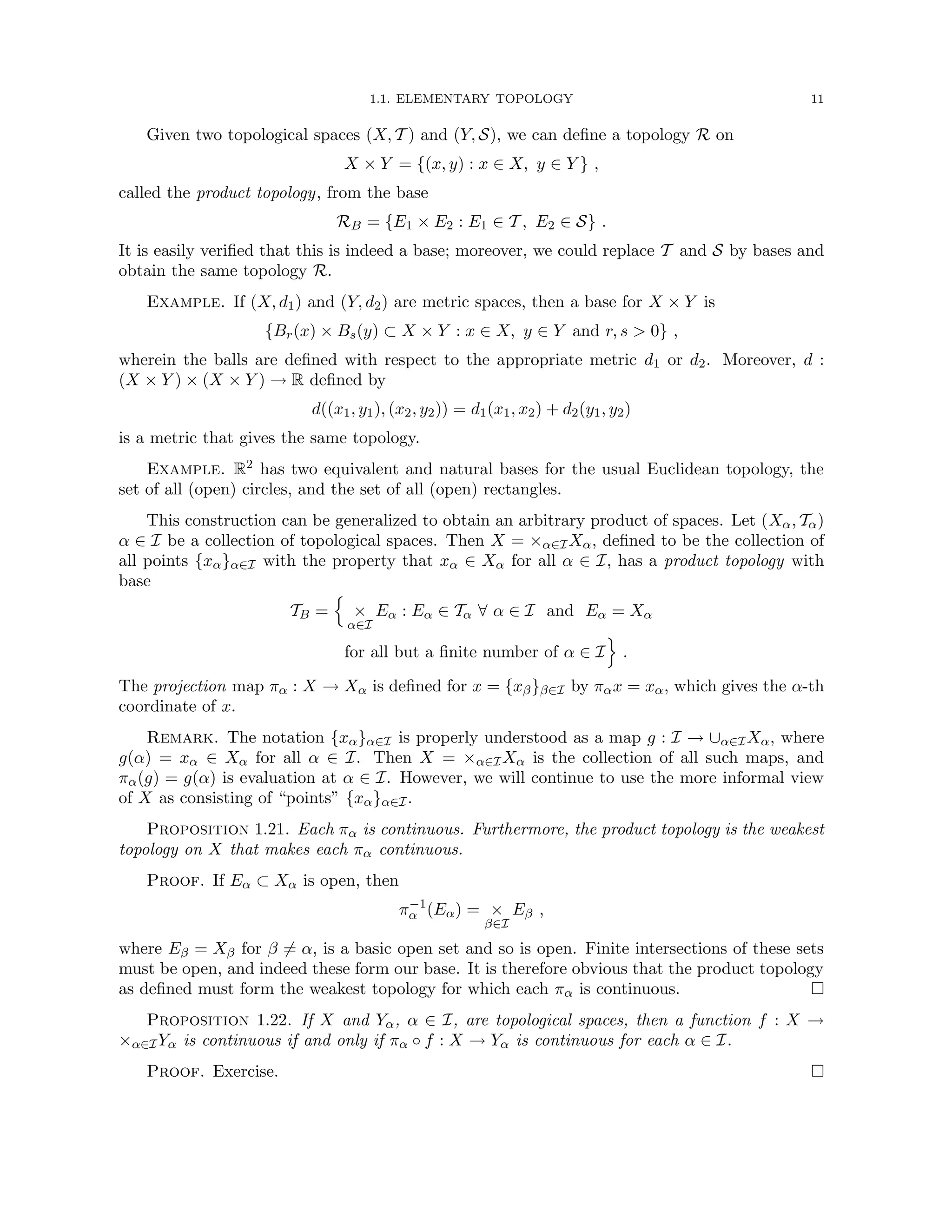 1.1. ELEMENTARY TOPOLOGY 11
Given two topological spaces (X, T ) and (Y, S), we can define a topology R on
X × Y = {(x, y) : x ∈ X, y ∈ Y } ,
called the product topology, from the base
RB = {E1 × E2 : E1 ∈ T , E2 ∈ S} .
It is easily verified that this is indeed a base; moreover, we could replace T and S by bases and
obtain the same topology R.
Example. If (X, d1) and (Y, d2) are metric spaces, then a base for X × Y is
{Br(x) × Bs(y) ⊂ X × Y : x ∈ X, y ∈ Y and r, s  0} ,
wherein the balls are defined with respect to the appropriate metric d1 or d2. Moreover, d :
(X × Y ) × (X × Y ) → R defined by
d((x1, y1), (x2, y2)) = d1(x1, x2) + d2(y1, y2)
is a metric that gives the same topology.
Example. R2 has two equivalent and natural bases for the usual Euclidean topology, the
set of all (open) circles, and the set of all (open) rectangles.
This construction can be generalized to obtain an arbitrary product of spaces. Let (Xα, Tα)
α ∈ I be a collection of topological spaces. Then X = ×α∈IXα, defined to be the collection of
all points {xα}α∈I with the property that xα ∈ Xα for all α ∈ I, has a product topology with
base
TB =
n
×
α∈I
Eα : Eα ∈ Tα ∀ α ∈ I and Eα = Xα
for all but a finite number of α ∈ I
o
.
The projection map πα : X → Xα is defined for x = {xβ}β∈I by παx = xα, which gives the α-th
coordinate of x.
Remark. The notation {xα}α∈I is properly understood as a map g : I → ∪α∈IXα, where
g(α) = xα ∈ Xα for all α ∈ I. Then X = ×α∈IXα is the collection of all such maps, and
πα(g) = g(α) is evaluation at α ∈ I. However, we will continue to use the more informal view
of X as consisting of “points” {xα}α∈I.
Proposition 1.21. Each πα is continuous. Furthermore, the product topology is the weakest
topology on X that makes each πα continuous.
Proof. If Eα ⊂ Xα is open, then
π−1
α (Eα) = ×
β∈I
Eβ ,
where Eβ = Xβ for β 6= α, is a basic open set and so is open. Finite intersections of these sets
must be open, and indeed these form our base. It is therefore obvious that the product topology
as defined must form the weakest topology for which each πα is continuous. 
Proposition 1.22. If X and Yα, α ∈ I, are topological spaces, then a function f : X →
×α∈IYα is continuous if and only if πα ◦ f : X → Yα is continuous for each α ∈ I.
Proof. Exercise. 
 