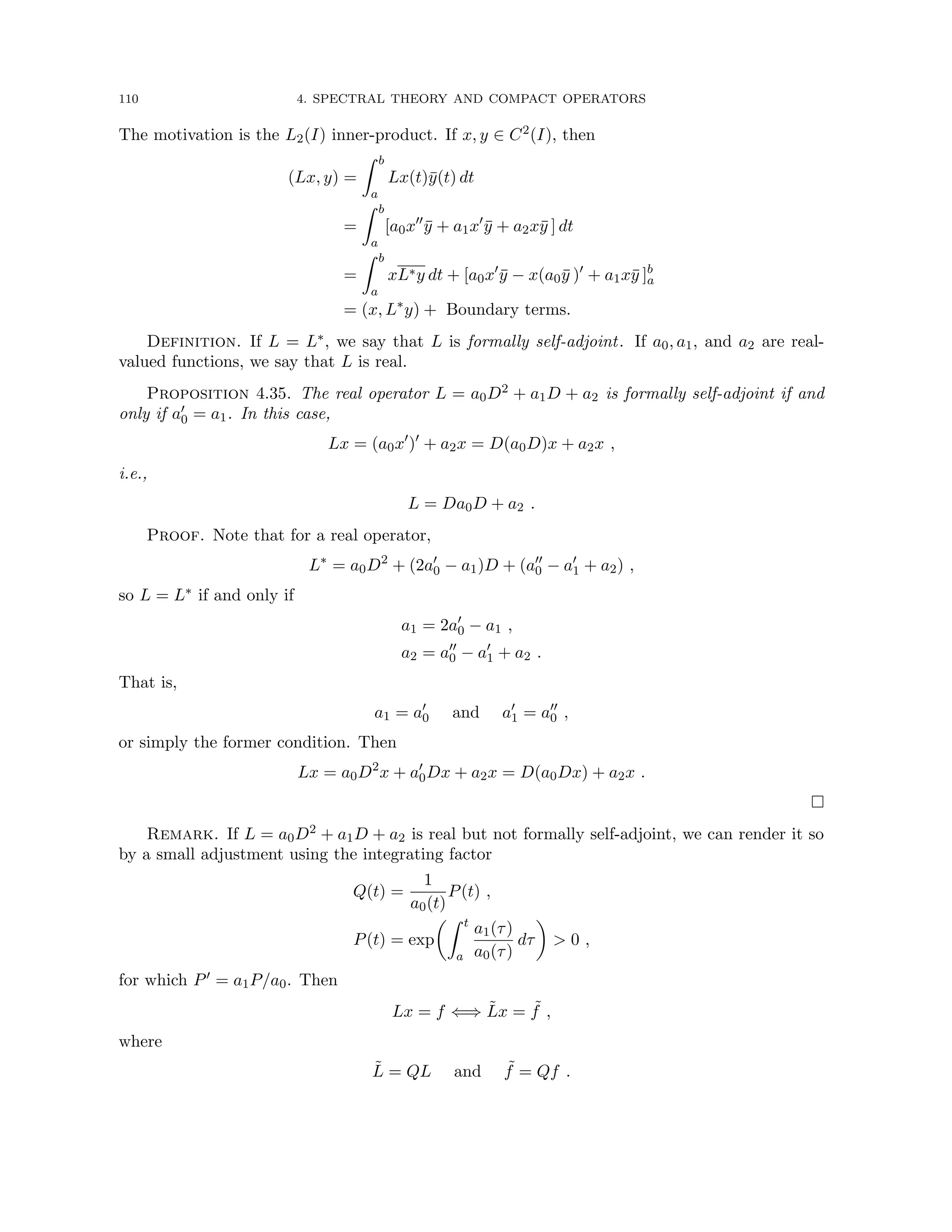 110 4. SPECTRAL THEORY AND COMPACT OPERATORS
The motivation is the L2(I) inner-product. If x, y ∈ C2(I), then
(Lx, y) =
Z b
a
Lx(t)ȳ(t) dt
=
Z b
a
[a0x00
ȳ + a1x0
ȳ + a2xȳ ] dt
=
Z b
a
xL∗y dt + [a0x0
ȳ − x(a0ȳ )0
+ a1xȳ ]b
a
= (x, L∗
y) + Boundary terms.
Definition. If L = L∗, we say that L is formally self-adjoint. If a0, a1, and a2 are real-
valued functions, we say that L is real.
Proposition 4.35. The real operator L = a0D2 + a1D + a2 is formally self-adjoint if and
only if a0
0 = a1. In this case,
Lx = (a0x0
)0
+ a2x = D(a0D)x + a2x ,
i.e.,
L = Da0D + a2 .
Proof. Note that for a real operator,
L∗
= a0D2
+ (2a0
0 − a1)D + (a00
0 − a0
1 + a2) ,
so L = L∗ if and only if
a1 = 2a0
0 − a1 ,
a2 = a00
0 − a0
1 + a2 .
That is,
a1 = a0
0 and a0
1 = a00
0 ,
or simply the former condition. Then
Lx = a0D2
x + a0
0Dx + a2x = D(a0Dx) + a2x .

Remark. If L = a0D2 + a1D + a2 is real but not formally self-adjoint, we can render it so
by a small adjustment using the integrating factor
Q(t) =
1
a0(t)
P(t) ,
P(t) = exp
Z t
a
a1(τ)
a0(τ)
dτ

 0 ,
for which P0 = a1P/a0. Then
Lx = f ⇐⇒ L̃x = ˜
f ,
where
L̃ = QL and ˜
f = Qf .
 