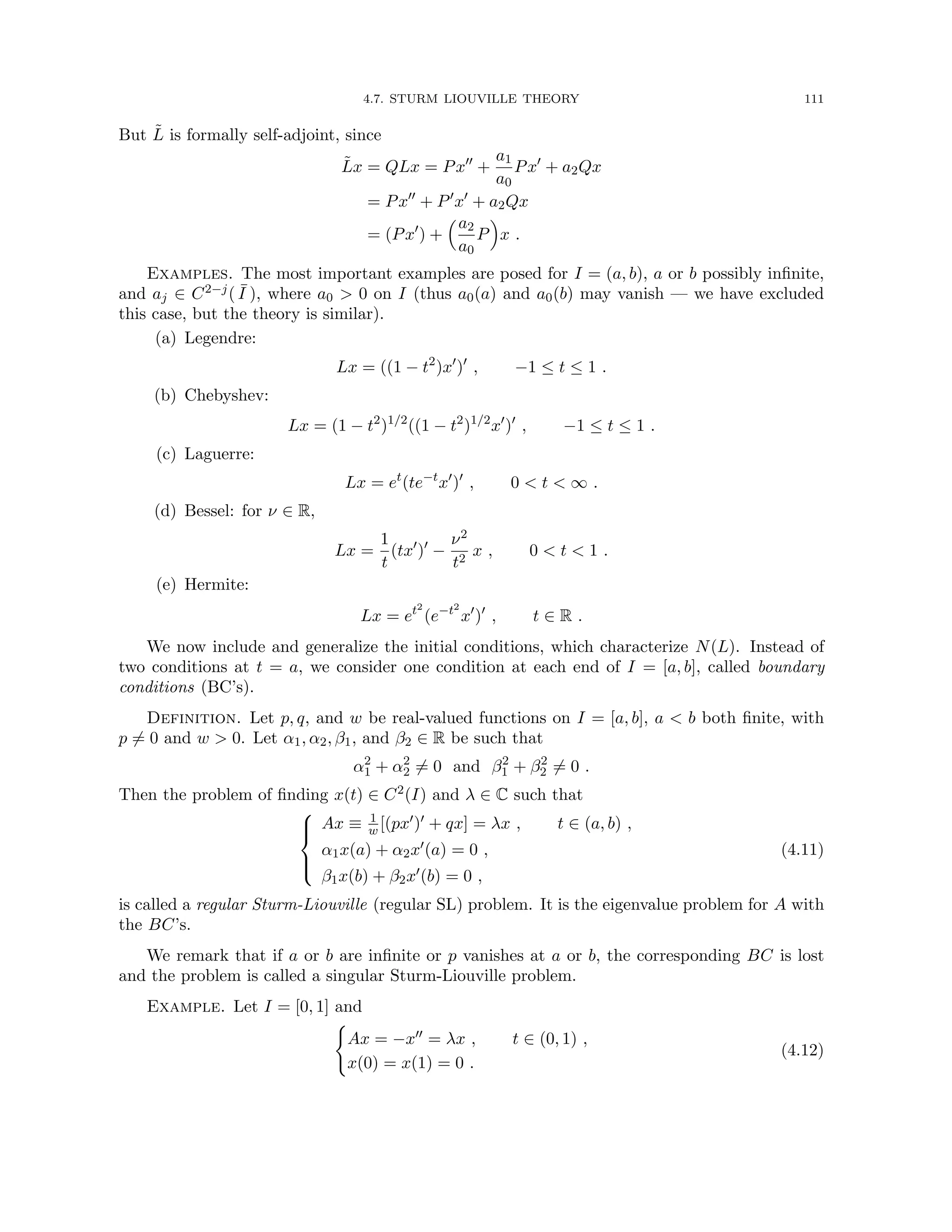 4.7. STURM LIOUVILLE THEORY 111
But L̃ is formally self-adjoint, since
L̃x = QLx = Px00
+
a1
a0
Px0
+ a2Qx
= Px00
+ P0
x0
+ a2Qx
= (Px0
) +
a2
a0
P

x .
Examples. The most important examples are posed for I = (a, b), a or b possibly infinite,
and aj ∈ C2−j( ¯
I ), where a0  0 on I (thus a0(a) and a0(b) may vanish — we have excluded
this case, but the theory is similar).
(a) Legendre:
Lx = ((1 − t2
)x0
)0
, −1 ≤ t ≤ 1 .
(b) Chebyshev:
Lx = (1 − t2
)1/2
((1 − t2
)1/2
x0
)0
, −1 ≤ t ≤ 1 .
(c) Laguerre:
Lx = et
(te−t
x0
)0
, 0  t  ∞ .
(d) Bessel: for ν ∈ R,
Lx =
1
t
(tx0
)0
−
ν2
t2
x , 0  t  1 .
(e) Hermite:
Lx = et2
(e−t2
x0
)0
, t ∈ R .
We now include and generalize the initial conditions, which characterize N(L). Instead of
two conditions at t = a, we consider one condition at each end of I = [a, b], called boundary
conditions (BC’s).
Definition. Let p, q, and w be real-valued functions on I = [a, b], a  b both finite, with
p 6= 0 and w  0. Let α1, α2, β1, and β2 ∈ R be such that
α2
1 + α2
2 6= 0 and β2
1 + β2
2 6= 0 .
Then the problem of finding x(t) ∈ C2(I) and λ ∈ C such that





Ax ≡ 1
w [(px0)0 + qx] = λx , t ∈ (a, b) ,
α1x(a) + α2x0(a) = 0 ,
β1x(b) + β2x0(b) = 0 ,
(4.11)
is called a regular Sturm-Liouville (regular SL) problem. It is the eigenvalue problem for A with
the BC’s.
We remark that if a or b are infinite or p vanishes at a or b, the corresponding BC is lost
and the problem is called a singular Sturm-Liouville problem.
Example. Let I = [0, 1] and
(
Ax = −x00 = λx , t ∈ (0, 1) ,
x(0) = x(1) = 0 .
(4.12)
 