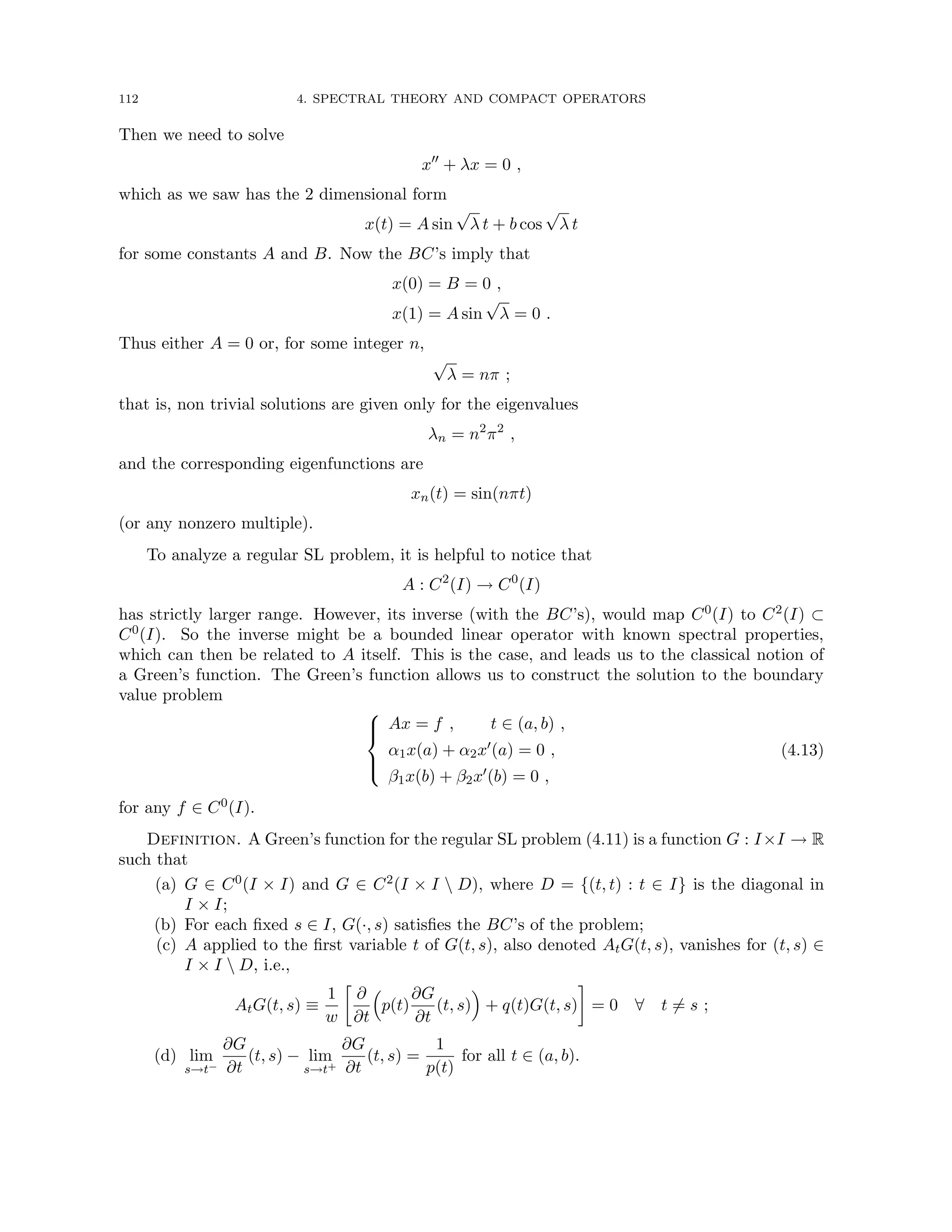112 4. SPECTRAL THEORY AND COMPACT OPERATORS
Then we need to solve
x00
+ λx = 0 ,
which as we saw has the 2 dimensional form
x(t) = A sin
√
λ t + b cos
√
λ t
for some constants A and B. Now the BC’s imply that
x(0) = B = 0 ,
x(1) = A sin
√
λ = 0 .
Thus either A = 0 or, for some integer n,
√
λ = nπ ;
that is, non trivial solutions are given only for the eigenvalues
λn = n2
π2
,
and the corresponding eigenfunctions are
xn(t) = sin(nπt)
(or any nonzero multiple).
To analyze a regular SL problem, it is helpful to notice that
A : C2
(I) → C0
(I)
has strictly larger range. However, its inverse (with the BC’s), would map C0(I) to C2(I) ⊂
C0(I). So the inverse might be a bounded linear operator with known spectral properties,
which can then be related to A itself. This is the case, and leads us to the classical notion of
a Green’s function. The Green’s function allows us to construct the solution to the boundary
value problem





Ax = f , t ∈ (a, b) ,
α1x(a) + α2x0(a) = 0 ,
β1x(b) + β2x0(b) = 0 ,
(4.13)
for any f ∈ C0(I).
Definition. A Green’s function for the regular SL problem (4.11) is a function G : I×I → R
such that
(a) G ∈ C0(I × I) and G ∈ C2(I × I  D), where D = {(t, t) : t ∈ I} is the diagonal in
I × I;
(b) For each fixed s ∈ I, G(·, s) satisfies the BC’s of the problem;
(c) A applied to the first variable t of G(t, s), also denoted AtG(t, s), vanishes for (t, s) ∈
I × I  D, i.e.,
AtG(t, s) ≡
1
w

∂
∂t

p(t)
∂G
∂t
(t, s)

+ q(t)G(t, s)

= 0 ∀ t 6= s ;
(d) lim
s→t−
∂G
∂t
(t, s) − lim
s→t+
∂G
∂t
(t, s) =
1
p(t)
for all t ∈ (a, b).
 