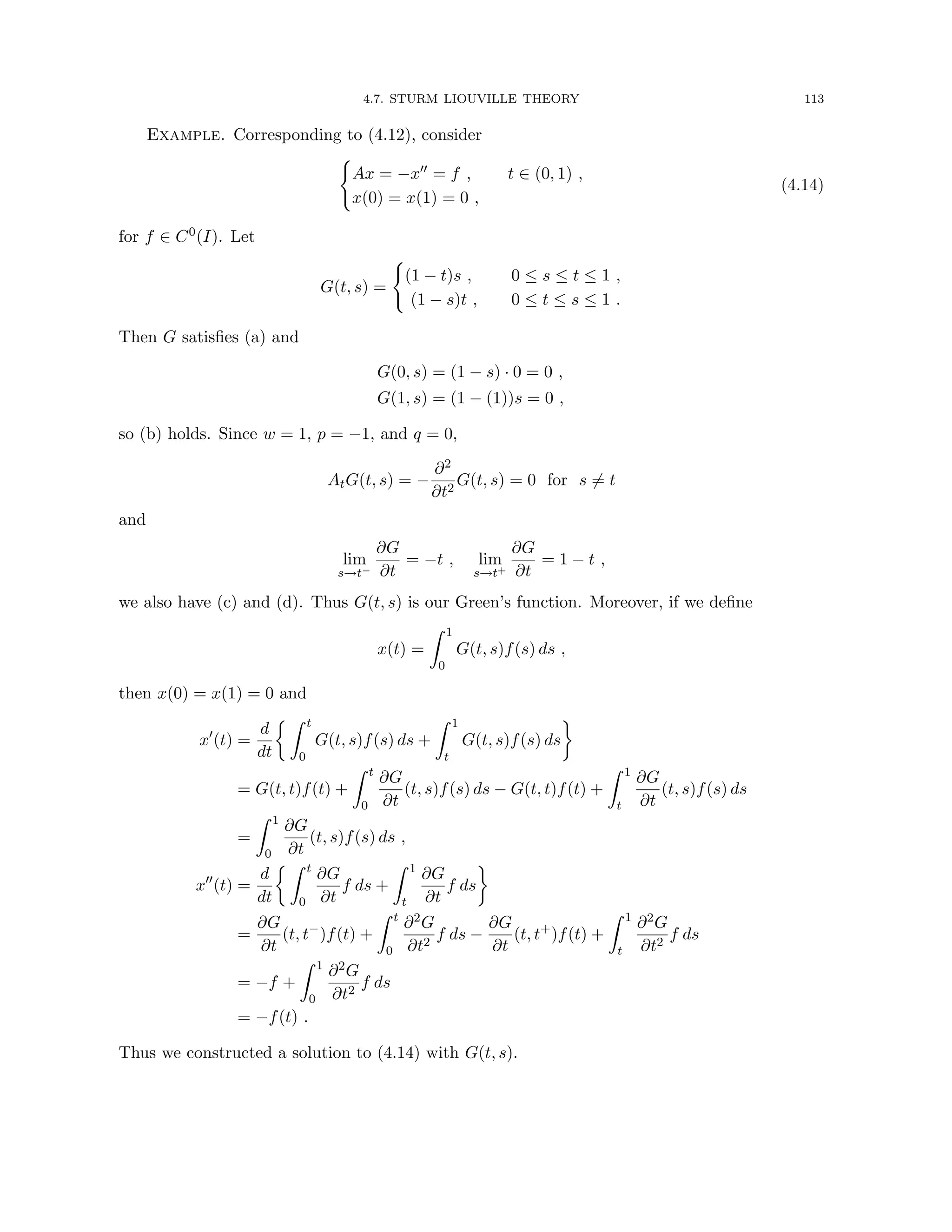 4.7. STURM LIOUVILLE THEORY 113
Example. Corresponding to (4.12), consider
(
Ax = −x00 = f , t ∈ (0, 1) ,
x(0) = x(1) = 0 ,
(4.14)
for f ∈ C0(I). Let
G(t, s) =
(
(1 − t)s , 0 ≤ s ≤ t ≤ 1 ,
(1 − s)t , 0 ≤ t ≤ s ≤ 1 .
Then G satisfies (a) and
G(0, s) = (1 − s) · 0 = 0 ,
G(1, s) = (1 − (1))s = 0 ,
so (b) holds. Since w = 1, p = −1, and q = 0,
AtG(t, s) = −
∂2
∂t2
G(t, s) = 0 for s 6= t
and
lim
s→t−
∂G
∂t
= −t , lim
s→t+
∂G
∂t
= 1 − t ,
we also have (c) and (d). Thus G(t, s) is our Green’s function. Moreover, if we define
x(t) =
Z 1
0
G(t, s)f(s) ds ,
then x(0) = x(1) = 0 and
x0
(t) =
d
dt
 Z t
0
G(t, s)f(s) ds +
Z 1
t
G(t, s)f(s) ds

= G(t, t)f(t) +
Z t
0
∂G
∂t
(t, s)f(s) ds − G(t, t)f(t) +
Z 1
t
∂G
∂t
(t, s)f(s) ds
=
Z 1
0
∂G
∂t
(t, s)f(s) ds ,
x00
(t) =
d
dt
 Z t
0
∂G
∂t
f ds +
Z 1
t
∂G
∂t
f ds

=
∂G
∂t
(t, t−
)f(t) +
Z t
0
∂2G
∂t2
f ds −
∂G
∂t
(t, t+
)f(t) +
Z 1
t
∂2G
∂t2
f ds
= −f +
Z 1
0
∂2G
∂t2
f ds
= −f(t) .
Thus we constructed a solution to (4.14) with G(t, s).
 