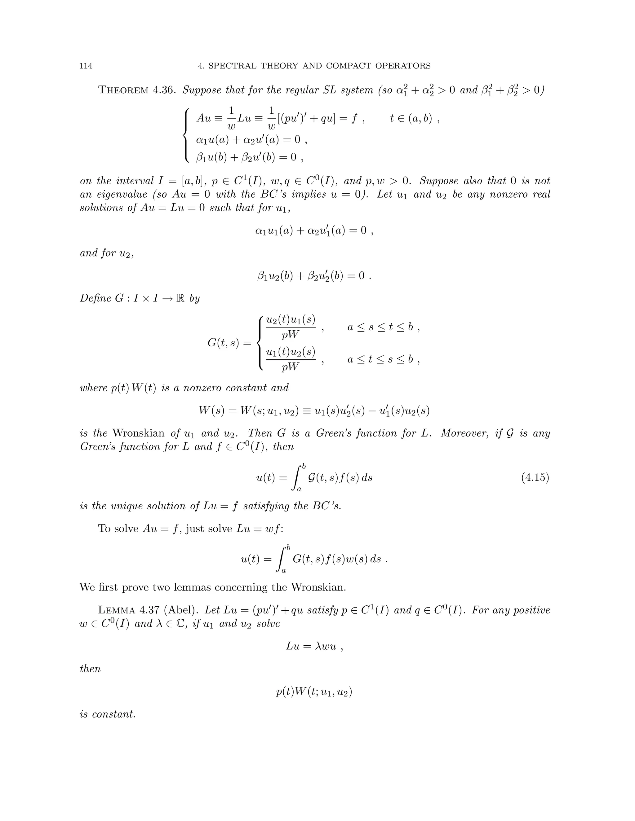 114 4. SPECTRAL THEORY AND COMPACT OPERATORS
Theorem 4.36. Suppose that for the regular SL system (so α2
1 + α2
2  0 and β2
1 + β2
2  0)







Au ≡
1
w
Lu ≡
1
w
[(pu0
)0
+ qu] = f , t ∈ (a, b) ,
α1u(a) + α2u0(a) = 0 ,
β1u(b) + β2u0(b) = 0 ,
on the interval I = [a, b], p ∈ C1(I), w, q ∈ C0(I), and p, w  0. Suppose also that 0 is not
an eigenvalue (so Au = 0 with the BC’s implies u = 0). Let u1 and u2 be any nonzero real
solutions of Au = Lu = 0 such that for u1,
α1u1(a) + α2u0
1(a) = 0 ,
and for u2,
β1u2(b) + β2u0
2(b) = 0 .
Define G : I × I → R by
G(t, s) =







u2(t)u1(s)
pW
, a ≤ s ≤ t ≤ b ,
u1(t)u2(s)
pW
, a ≤ t ≤ s ≤ b ,
where p(t) W(t) is a nonzero constant and
W(s) = W(s; u1, u2) ≡ u1(s)u0
2(s) − u0
1(s)u2(s)
is the Wronskian of u1 and u2. Then G is a Green’s function for L. Moreover, if G is any
Green’s function for L and f ∈ C0(I), then
u(t) =
Z b
a
G(t, s)f(s) ds (4.15)
is the unique solution of Lu = f satisfying the BC’s.
To solve Au = f, just solve Lu = wf:
u(t) =
Z b
a
G(t, s)f(s)w(s) ds .
We first prove two lemmas concerning the Wronskian.
Lemma 4.37 (Abel). Let Lu = (pu0)0 +qu satisfy p ∈ C1(I) and q ∈ C0(I). For any positive
w ∈ C0(I) and λ ∈ C, if u1 and u2 solve
Lu = λwu ,
then
p(t)W(t; u1, u2)
is constant.
 