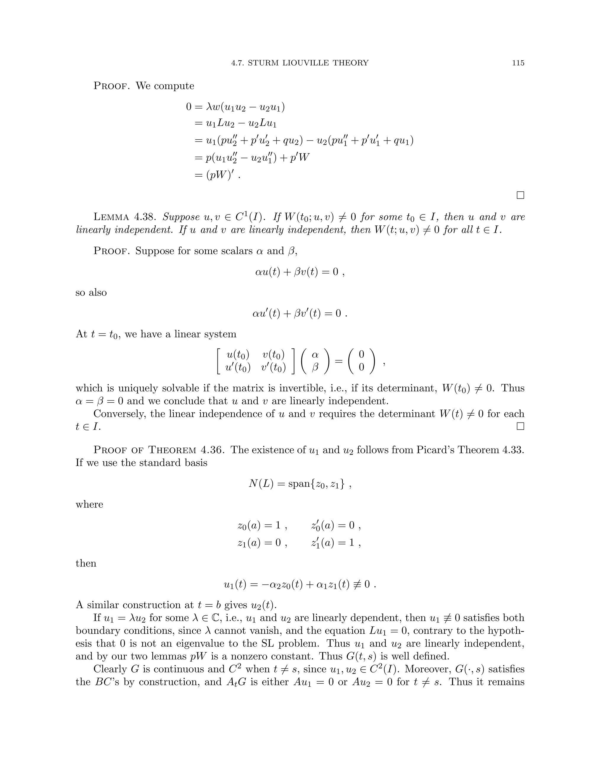 4.7. STURM LIOUVILLE THEORY 115
Proof. We compute
0 = λw(u1u2 − u2u1)
= u1Lu2 − u2Lu1
= u1(pu00
2 + p0
u0
2 + qu2) − u2(pu00
1 + p0
u0
1 + qu1)
= p(u1u00
2 − u2u00
1) + p0
W
= (pW)0
.

Lemma 4.38. Suppose u, v ∈ C1(I). If W(t0; u, v) 6= 0 for some t0 ∈ I, then u and v are
linearly independent. If u and v are linearly independent, then W(t; u, v) 6= 0 for all t ∈ I.
Proof. Suppose for some scalars α and β,
αu(t) + βv(t) = 0 ,
so also
αu0
(t) + βv0
(t) = 0 .
At t = t0, we have a linear system

u(t0) v(t0)
u0(t0) v0(t0)
 
α
β

=

0
0

,
which is uniquely solvable if the matrix is invertible, i.e., if its determinant, W(t0) 6= 0. Thus
α = β = 0 and we conclude that u and v are linearly independent.
Conversely, the linear independence of u and v requires the determinant W(t) 6= 0 for each
t ∈ I. 
Proof of Theorem 4.36. The existence of u1 and u2 follows from Picard’s Theorem 4.33.
If we use the standard basis
N(L) = span{z0, z1} ,
where
z0(a) = 1 , z0
0(a) = 0 ,
z1(a) = 0 , z0
1(a) = 1 ,
then
u1(t) = −α2z0(t) + α1z1(t) 6≡ 0 .
A similar construction at t = b gives u2(t).
If u1 = λu2 for some λ ∈ C, i.e., u1 and u2 are linearly dependent, then u1 6≡ 0 satisfies both
boundary conditions, since λ cannot vanish, and the equation Lu1 = 0, contrary to the hypoth-
esis that 0 is not an eigenvalue to the SL problem. Thus u1 and u2 are linearly independent,
and by our two lemmas pW is a nonzero constant. Thus G(t, s) is well defined.
Clearly G is continuous and C2 when t 6= s, since u1, u2 ∈ C2(I). Moreover, G(·, s) satisfies
the BC’s by construction, and AtG is either Au1 = 0 or Au2 = 0 for t 6= s. Thus it remains
 