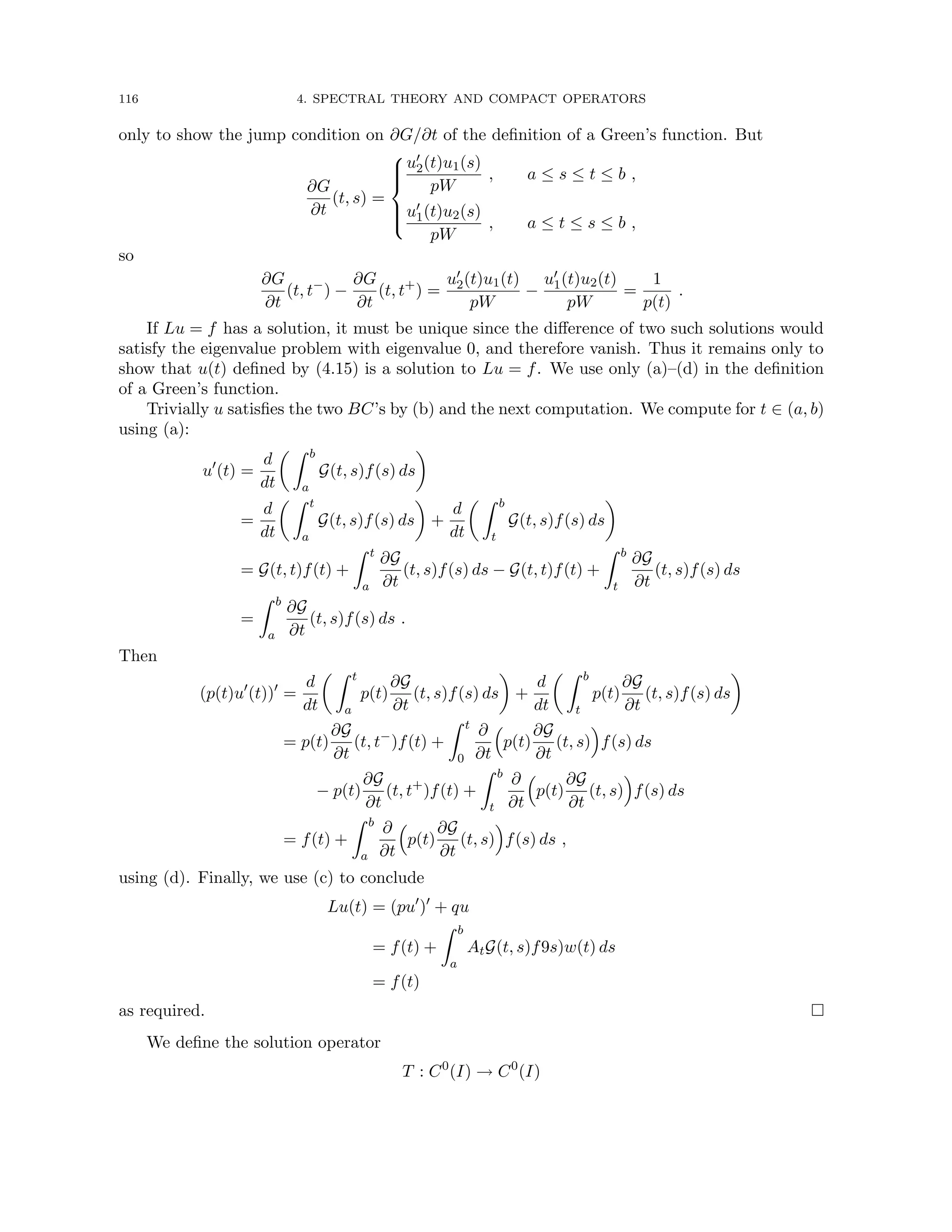 116 4. SPECTRAL THEORY AND COMPACT OPERATORS
only to show the jump condition on ∂G/∂t of the definition of a Green’s function. But
∂G
∂t
(t, s) =







u0
2(t)u1(s)
pW
, a ≤ s ≤ t ≤ b ,
u0
1(t)u2(s)
pW
, a ≤ t ≤ s ≤ b ,
so
∂G
∂t
(t, t−
) −
∂G
∂t
(t, t+
) =
u0
2(t)u1(t)
pW
−
u0
1(t)u2(t)
pW
=
1
p(t)
.
If Lu = f has a solution, it must be unique since the difference of two such solutions would
satisfy the eigenvalue problem with eigenvalue 0, and therefore vanish. Thus it remains only to
show that u(t) defined by (4.15) is a solution to Lu = f. We use only (a)–(d) in the definition
of a Green’s function.
Trivially u satisfies the two BC’s by (b) and the next computation. We compute for t ∈ (a, b)
using (a):
u0
(t) =
d
dt
 Z b
a
G(t, s)f(s) ds

=
d
dt
 Z t
a
G(t, s)f(s) ds

+
d
dt
 Z b
t
G(t, s)f(s) ds

= G(t, t)f(t) +
Z t
a
∂G
∂t
(t, s)f(s) ds − G(t, t)f(t) +
Z b
t
∂G
∂t
(t, s)f(s) ds
=
Z b
a
∂G
∂t
(t, s)f(s) ds .
Then
(p(t)u0
(t))0
=
d
dt
 Z t
a
p(t)
∂G
∂t
(t, s)f(s) ds

+
d
dt
 Z b
t
p(t)
∂G
∂t
(t, s)f(s) ds

= p(t)
∂G
∂t
(t, t−
)f(t) +
Z t
0
∂
∂t

p(t)
∂G
∂t
(t, s)

f(s) ds
− p(t)
∂G
∂t
(t, t+
)f(t) +
Z b
t
∂
∂t

p(t)
∂G
∂t
(t, s)

f(s) ds
= f(t) +
Z b
a
∂
∂t

p(t)
∂G
∂t
(t, s)

f(s) ds ,
using (d). Finally, we use (c) to conclude
Lu(t) = (pu0
)0
+ qu
= f(t) +
Z b
a
AtG(t, s)f9s)w(t) ds
= f(t)
as required. 
We define the solution operator
T : C0
(I) → C0
(I)
 