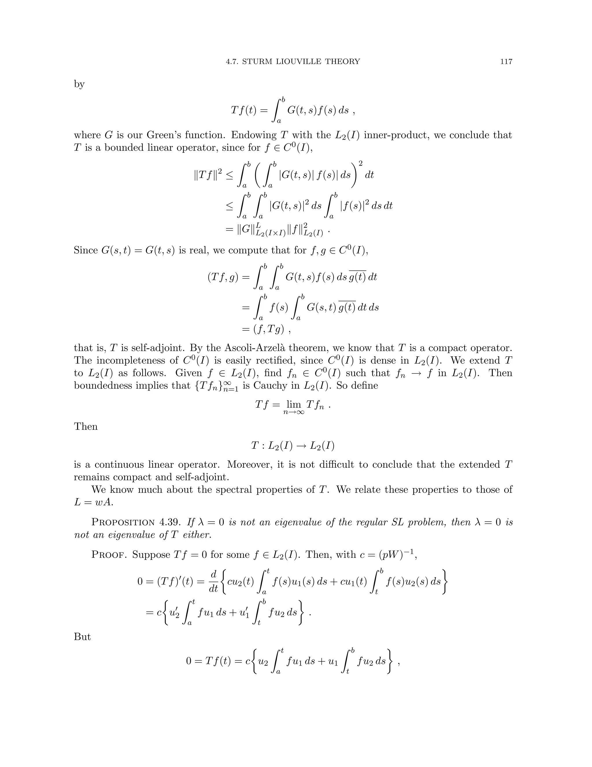 4.7. STURM LIOUVILLE THEORY 117
by
Tf(t) =
Z b
a
G(t, s)f(s) ds ,
where G is our Green’s function. Endowing T with the L2(I) inner-product, we conclude that
T is a bounded linear operator, since for f ∈ C0(I),
kTfk2
≤
Z b
a
 Z b
a
|G(t, s)| f(s)| ds
2
dt
≤
Z b
a
Z b
a
|G(t, s)|2
ds
Z b
a
|f(s)|2
ds dt
= kGkL
L2(I×I)kfk2
L2(I) .
Since G(s, t) = G(t, s) is real, we compute that for f, g ∈ C0(I),
(Tf, g) =
Z b
a
Z b
a
G(t, s)f(s) ds g(t) dt
=
Z b
a
f(s)
Z b
a
G(s, t) g(t) dt ds
= (f, Tg) ,
that is, T is self-adjoint. By the Ascoli-Arzelà theorem, we know that T is a compact operator.
The incompleteness of C0(I) is easily rectified, since C0(I) is dense in L2(I). We extend T
to L2(I) as follows. Given f ∈ L2(I), find fn ∈ C0(I) such that fn → f in L2(I). Then
boundedness implies that {Tfn}∞
n=1 is Cauchy in L2(I). So define
Tf = lim
n→∞
Tfn .
Then
T : L2(I) → L2(I)
is a continuous linear operator. Moreover, it is not difficult to conclude that the extended T
remains compact and self-adjoint.
We know much about the spectral properties of T. We relate these properties to those of
L = wA.
Proposition 4.39. If λ = 0 is not an eigenvalue of the regular SL problem, then λ = 0 is
not an eigenvalue of T either.
Proof. Suppose Tf = 0 for some f ∈ L2(I). Then, with c = (pW)−1,
0 = (Tf)0
(t) =
d
dt

cu2(t)
Z t
a
f(s)u1(s) ds + cu1(t)
Z b
t
f(s)u2(s) ds

= c

u0
2
Z t
a
fu1 ds + u0
1
Z b
t
fu2 ds

.
But
0 = Tf(t) = c

u2
Z t
a
fu1 ds + u1
Z b
t
fu2 ds

,
 