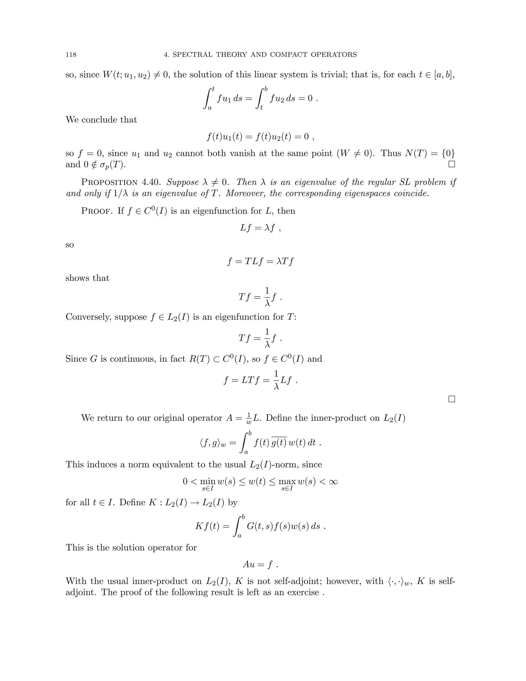 118 4. SPECTRAL THEORY AND COMPACT OPERATORS
so, since W(t; u1, u2) 6= 0, the solution of this linear system is trivial; that is, for each t ∈ [a, b],
Z t
a
fu1 ds =
Z b
t
fu2 ds = 0 .
We conclude that
f(t)u1(t) = f(t)u2(t) = 0 ,
so f = 0, since u1 and u2 cannot both vanish at the same point (W 6= 0). Thus N(T) = {0}
and 0 /
∈ σp(T). 
Proposition 4.40. Suppose λ 6= 0. Then λ is an eigenvalue of the regular SL problem if
and only if 1/λ is an eigenvalue of T. Moreover, the corresponding eigenspaces coincide.
Proof. If f ∈ C0(I) is an eigenfunction for L, then
Lf = λf ,
so
f = TLf = λTf
shows that
Tf =
1
λ
f .
Conversely, suppose f ∈ L2(I) is an eigenfunction for T:
Tf =
1
λ
f .
Since G is continuous, in fact R(T) ⊂ C0(I), so f ∈ C0(I) and
f = LTf =
1
λ
Lf .

We return to our original operator A = 1
w L. Define the inner-product on L2(I)
hf, giw =
Z b
a
f(t) g(t) w(t) dt .
This induces a norm equivalent to the usual L2(I)-norm, since
0  min
s∈I
w(s) ≤ w(t) ≤ max
s∈I
w(s)  ∞
for all t ∈ I. Define K : L2(I) → L2(I) by
Kf(t) =
Z b
a
G(t, s)f(s)w(s) ds .
This is the solution operator for
Au = f .
With the usual inner-product on L2(I), K is not self-adjoint; however, with h·, ·iw, K is self-
adjoint. The proof of the following result is left as an exercise .
 