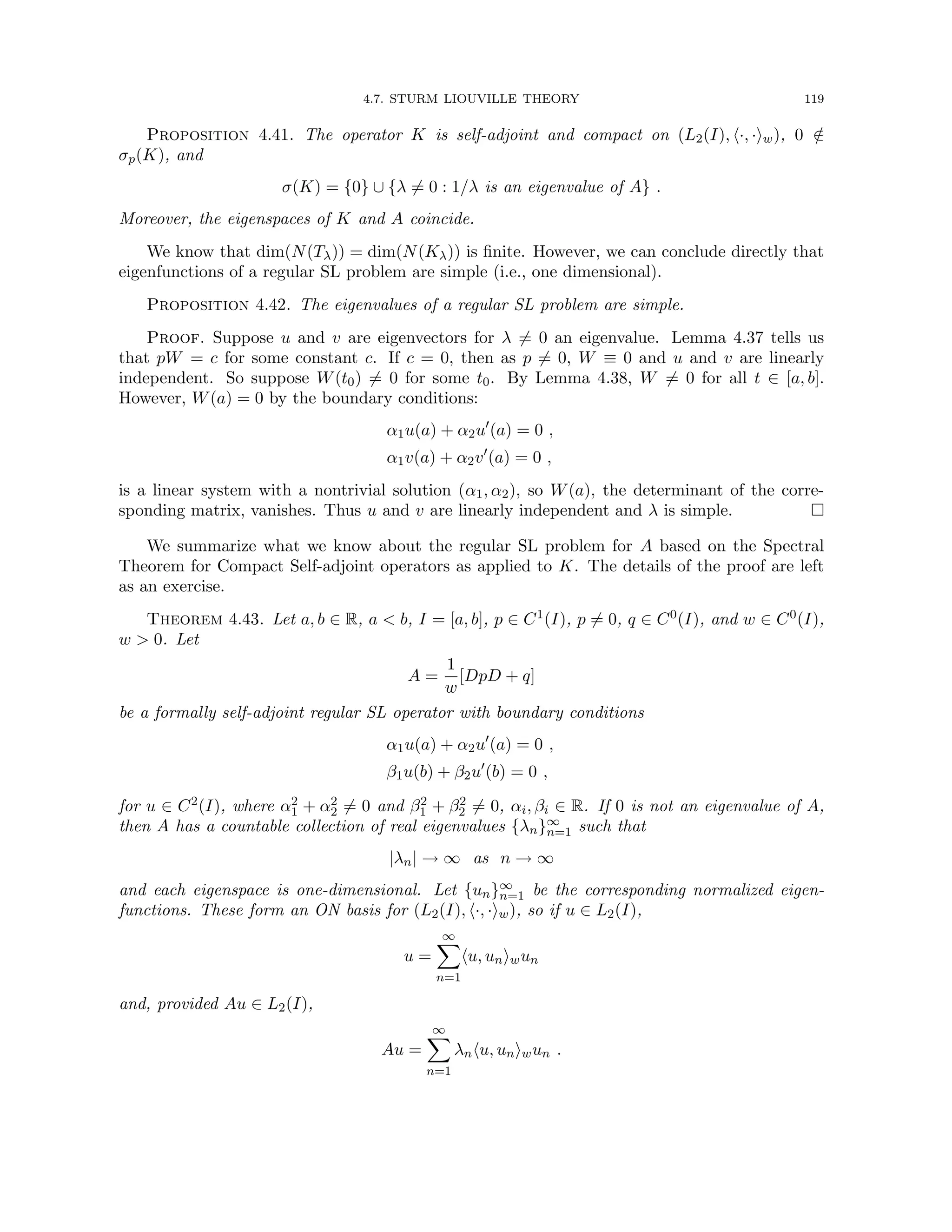4.7. STURM LIOUVILLE THEORY 119
Proposition 4.41. The operator K is self-adjoint and compact on (L2(I), h·, ·iw), 0 /
∈
σp(K), and
σ(K) = {0} ∪ {λ 6= 0 : 1/λ is an eigenvalue of A} .
Moreover, the eigenspaces of K and A coincide.
We know that dim(N(Tλ)) = dim(N(Kλ)) is finite. However, we can conclude directly that
eigenfunctions of a regular SL problem are simple (i.e., one dimensional).
Proposition 4.42. The eigenvalues of a regular SL problem are simple.
Proof. Suppose u and v are eigenvectors for λ 6= 0 an eigenvalue. Lemma 4.37 tells us
that pW = c for some constant c. If c = 0, then as p 6= 0, W ≡ 0 and u and v are linearly
independent. So suppose W(t0) 6= 0 for some t0. By Lemma 4.38, W 6= 0 for all t ∈ [a, b].
However, W(a) = 0 by the boundary conditions:
α1u(a) + α2u0
(a) = 0 ,
α1v(a) + α2v0
(a) = 0 ,
is a linear system with a nontrivial solution (α1, α2), so W(a), the determinant of the corre-
sponding matrix, vanishes. Thus u and v are linearly independent and λ is simple. 
We summarize what we know about the regular SL problem for A based on the Spectral
Theorem for Compact Self-adjoint operators as applied to K. The details of the proof are left
as an exercise.
Theorem 4.43. Let a, b ∈ R, a  b, I = [a, b], p ∈ C1(I), p 6= 0, q ∈ C0(I), and w ∈ C0(I),
w  0. Let
A =
1
w
[DpD + q]
be a formally self-adjoint regular SL operator with boundary conditions
α1u(a) + α2u0
(a) = 0 ,
β1u(b) + β2u0
(b) = 0 ,
for u ∈ C2(I), where α2
1 + α2
2 6= 0 and β2
1 + β2
2 6= 0, αi, βi ∈ R. If 0 is not an eigenvalue of A,
then A has a countable collection of real eigenvalues {λn}∞
n=1 such that
|λn| → ∞ as n → ∞
and each eigenspace is one-dimensional. Let {un}∞
n=1 be the corresponding normalized eigen-
functions. These form an ON basis for (L2(I), h·, ·iw), so if u ∈ L2(I),
u =
∞
X
n=1
hu, uniwun
and, provided Au ∈ L2(I),
Au =
∞
X
n=1
λnhu, uniwun .
 