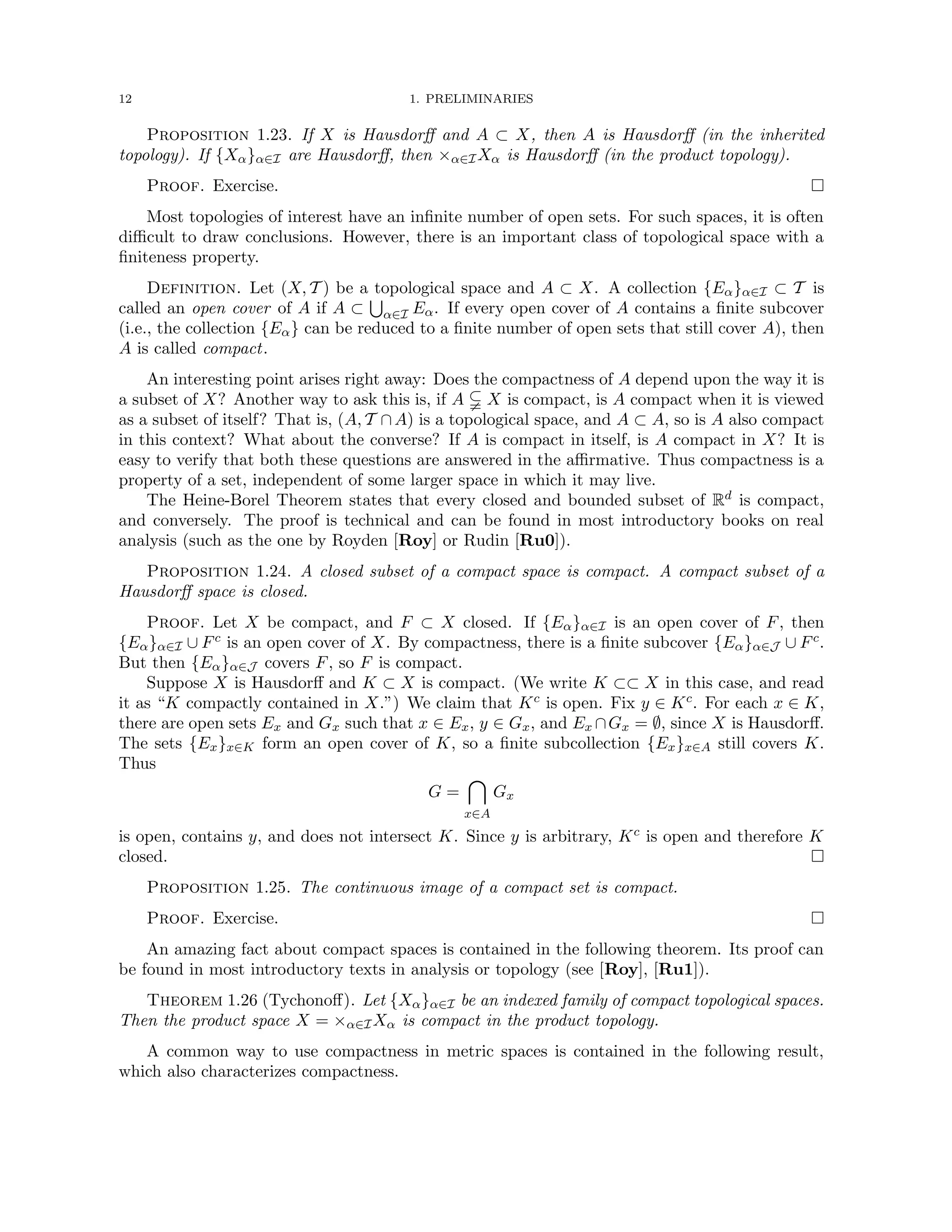 12 1. PRELIMINARIES
Proposition 1.23. If X is Hausdorff and A ⊂ X, then A is Hausdorff (in the inherited
topology). If {Xα}α∈I are Hausdorff, then ×α∈IXα is Hausdorff (in the product topology).
Proof. Exercise. 
Most topologies of interest have an infinite number of open sets. For such spaces, it is often
difficult to draw conclusions. However, there is an important class of topological space with a
finiteness property.
Definition. Let (X, T ) be a topological space and A ⊂ X. A collection {Eα}α∈I ⊂ T is
called an open cover of A if A ⊂
S
α∈I Eα. If every open cover of A contains a finite subcover
(i.e., the collection {Eα} can be reduced to a finite number of open sets that still cover A), then
A is called compact.
An interesting point arises right away: Does the compactness of A depend upon the way it is
a subset of X? Another way to ask this is, if A $ X is compact, is A compact when it is viewed
as a subset of itself? That is, (A, T ∩A) is a topological space, and A ⊂ A, so is A also compact
in this context? What about the converse? If A is compact in itself, is A compact in X? It is
easy to verify that both these questions are answered in the affirmative. Thus compactness is a
property of a set, independent of some larger space in which it may live.
The Heine-Borel Theorem states that every closed and bounded subset of Rd is compact,
and conversely. The proof is technical and can be found in most introductory books on real
analysis (such as the one by Royden [Roy] or Rudin [Ru0]).
Proposition 1.24. A closed subset of a compact space is compact. A compact subset of a
Hausdorff space is closed.
Proof. Let X be compact, and F ⊂ X closed. If {Eα}α∈I is an open cover of F, then
{Eα}α∈I ∪ Fc is an open cover of X. By compactness, there is a finite subcover {Eα}α∈J ∪ Fc.
But then {Eα}α∈J covers F, so F is compact.
Suppose X is Hausdorff and K ⊂ X is compact. (We write K ⊂⊂ X in this case, and read
it as “K compactly contained in X.”) We claim that Kc is open. Fix y ∈ Kc. For each x ∈ K,
there are open sets Ex and Gx such that x ∈ Ex, y ∈ Gx, and Ex ∩Gx = ∅, since X is Hausdorff.
The sets {Ex}x∈K form an open cover of K, so a finite subcollection {Ex}x∈A still covers K.
Thus
G =

x∈A
Gx
is open, contains y, and does not intersect K. Since y is arbitrary, Kc is open and therefore K
closed. 
Proposition 1.25. The continuous image of a compact set is compact.
Proof. Exercise. 
An amazing fact about compact spaces is contained in the following theorem. Its proof can
be found in most introductory texts in analysis or topology (see [Roy], [Ru1]).
Theorem 1.26 (Tychonoff). Let {Xα}α∈I be an indexed family of compact topological spaces.
Then the product space X = ×α∈IXα is compact in the product topology.
A common way to use compactness in metric spaces is contained in the following result,
which also characterizes compactness.
 