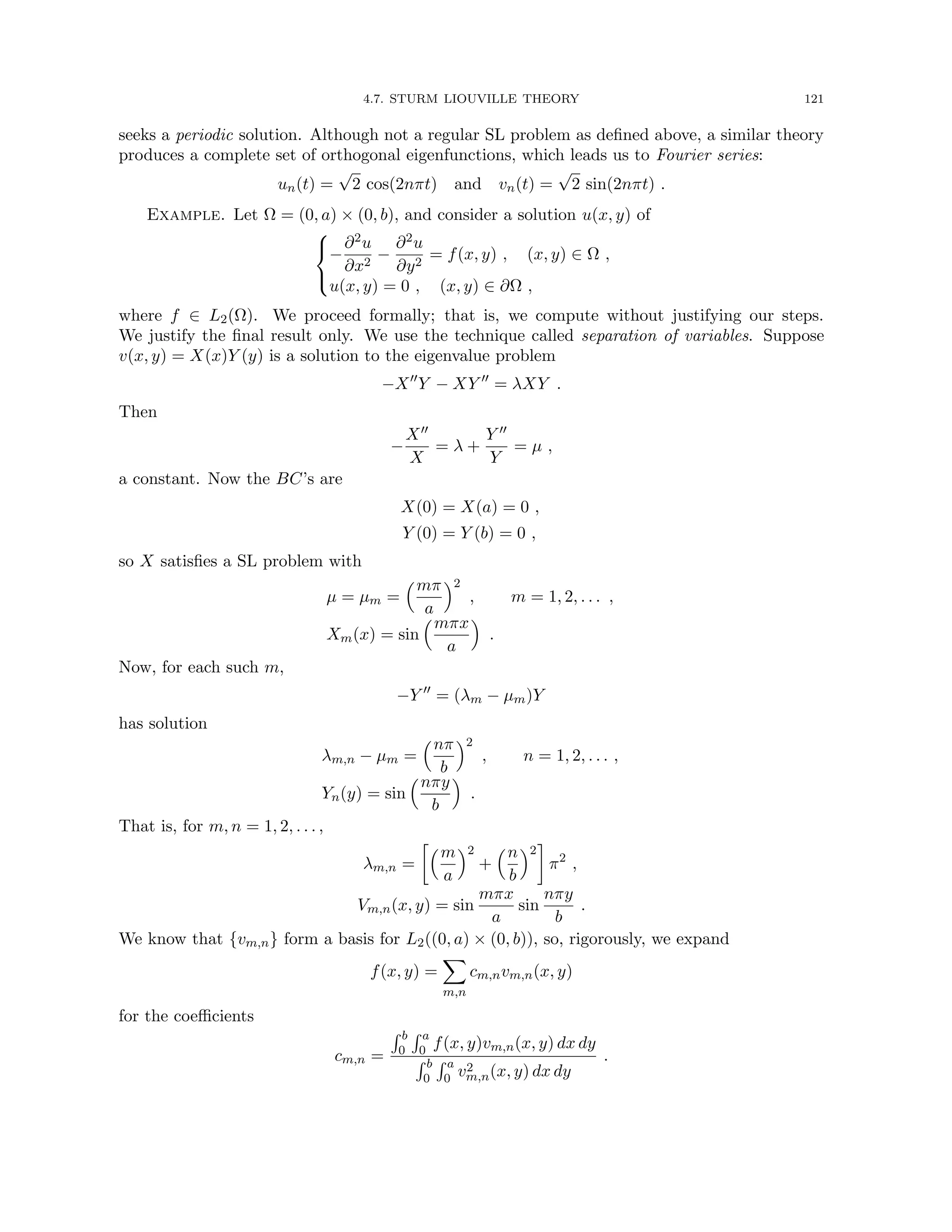 4.7. STURM LIOUVILLE THEORY 121
seeks a periodic solution. Although not a regular SL problem as defined above, a similar theory
produces a complete set of orthogonal eigenfunctions, which leads us to Fourier series:
un(t) =
√
2 cos(2nπt) and vn(t) =
√
2 sin(2nπt) .
Example. Let Ω = (0, a) × (0, b), and consider a solution u(x, y) of



−
∂2u
∂x2
−
∂2u
∂y2
= f(x, y) , (x, y) ∈ Ω ,
u(x, y) = 0 , (x, y) ∈ ∂Ω ,
where f ∈ L2(Ω). We proceed formally; that is, we compute without justifying our steps.
We justify the final result only. We use the technique called separation of variables. Suppose
v(x, y) = X(x)Y (y) is a solution to the eigenvalue problem
−X00
Y − XY 00
= λXY .
Then
−
X00
X
= λ +
Y 00
Y
= µ ,
a constant. Now the BC’s are
X(0) = X(a) = 0 ,
Y (0) = Y (b) = 0 ,
so X satisfies a SL problem with
µ = µm =
mπ
a
2
, m = 1, 2, . . . ,
Xm(x) = sin
mπx
a

.
Now, for each such m,
−Y 00
= (λm − µm)Y
has solution
λm,n − µm =
nπ
b
2
, n = 1, 2, . . . ,
Yn(y) = sin
nπy
b

.
That is, for m, n = 1, 2, . . . ,
λm,n =
m
a
2
+
n
b
2

π2
,
Vm,n(x, y) = sin
mπx
a
sin
nπy
b
.
We know that {vm,n} form a basis for L2((0, a) × (0, b)), so, rigorously, we expand
f(x, y) =
X
m,n
cm,nvm,n(x, y)
for the coefficients
cm,n =
R b
0
R a
0 f(x, y)vm,n(x, y) dx dy
R b
0
R a
0 v2
m,n(x, y) dx dy
.
 