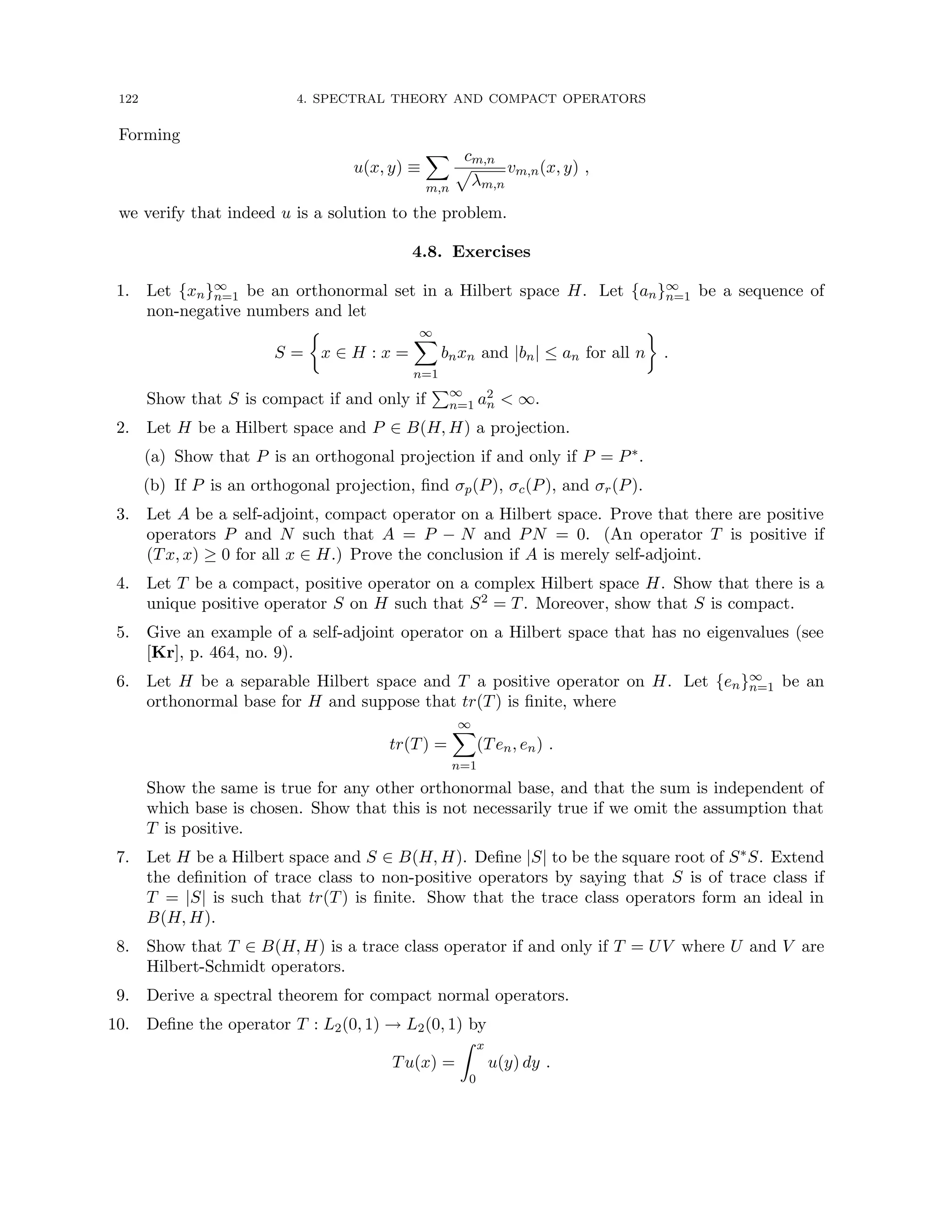 122 4. SPECTRAL THEORY AND COMPACT OPERATORS
Forming
u(x, y) ≡
X
m,n
cm,n
p
λm,n
vm,n(x, y) ,
we verify that indeed u is a solution to the problem.
4.8. Exercises
1. Let {xn}∞
n=1 be an orthonormal set in a Hilbert space H. Let {an}∞
n=1 be a sequence of
non-negative numbers and let
S =

x ∈ H : x =
∞
X
n=1
bnxn and |bn| ≤ an for all n

.
Show that S is compact if and only if
P∞
n=1 a2
n  ∞.
2. Let H be a Hilbert space and P ∈ B(H, H) a projection.
(a) Show that P is an orthogonal projection if and only if P = P∗.
(b) If P is an orthogonal projection, find σp(P), σc(P), and σr(P).
3. Let A be a self-adjoint, compact operator on a Hilbert space. Prove that there are positive
operators P and N such that A = P − N and PN = 0. (An operator T is positive if
(Tx, x) ≥ 0 for all x ∈ H.) Prove the conclusion if A is merely self-adjoint.
4. Let T be a compact, positive operator on a complex Hilbert space H. Show that there is a
unique positive operator S on H such that S2 = T. Moreover, show that S is compact.
5. Give an example of a self-adjoint operator on a Hilbert space that has no eigenvalues (see
[Kr], p. 464, no. 9).
6. Let H be a separable Hilbert space and T a positive operator on H. Let {en}∞
n=1 be an
orthonormal base for H and suppose that tr(T) is finite, where
tr(T) =
∞
X
n=1
(Ten, en) .
Show the same is true for any other orthonormal base, and that the sum is independent of
which base is chosen. Show that this is not necessarily true if we omit the assumption that
T is positive.
7. Let H be a Hilbert space and S ∈ B(H, H). Define |S| to be the square root of S∗S. Extend
the definition of trace class to non-positive operators by saying that S is of trace class if
T = |S| is such that tr(T) is finite. Show that the trace class operators form an ideal in
B(H, H).
8. Show that T ∈ B(H, H) is a trace class operator if and only if T = UV where U and V are
Hilbert-Schmidt operators.
9. Derive a spectral theorem for compact normal operators.
10. Define the operator T : L2(0, 1) → L2(0, 1) by
Tu(x) =
Z x
0
u(y) dy .
 