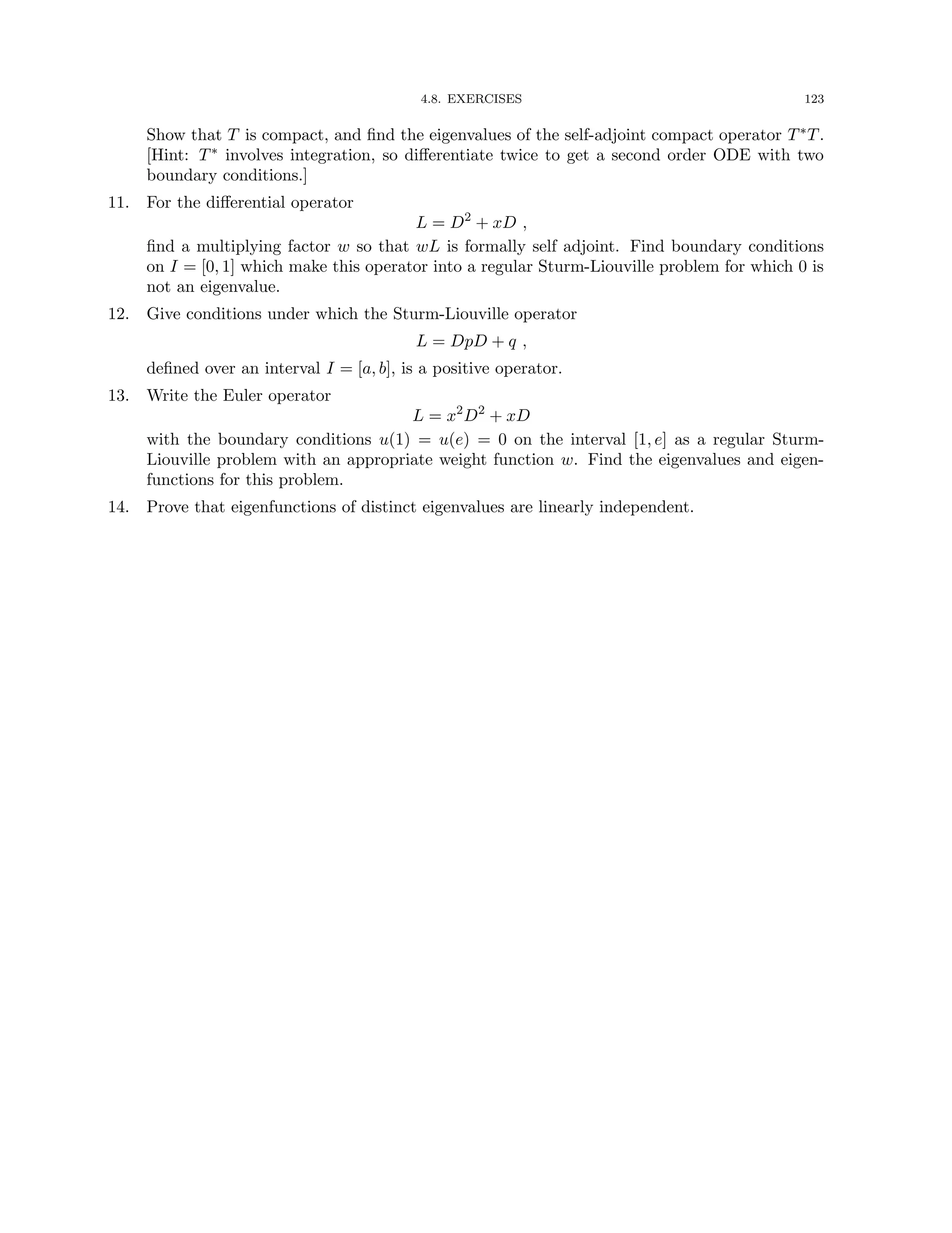 4.8. EXERCISES 123
Show that T is compact, and find the eigenvalues of the self-adjoint compact operator T∗T.
[Hint: T∗ involves integration, so differentiate twice to get a second order ODE with two
boundary conditions.]
11. For the differential operator
L = D2
+ xD ,
find a multiplying factor w so that wL is formally self adjoint. Find boundary conditions
on I = [0, 1] which make this operator into a regular Sturm-Liouville problem for which 0 is
not an eigenvalue.
12. Give conditions under which the Sturm-Liouville operator
L = DpD + q ,
defined over an interval I = [a, b], is a positive operator.
13. Write the Euler operator
L = x2
D2
+ xD
with the boundary conditions u(1) = u(e) = 0 on the interval [1, e] as a regular Sturm-
Liouville problem with an appropriate weight function w. Find the eigenvalues and eigen-
functions for this problem.
14. Prove that eigenfunctions of distinct eigenvalues are linearly independent.
 
