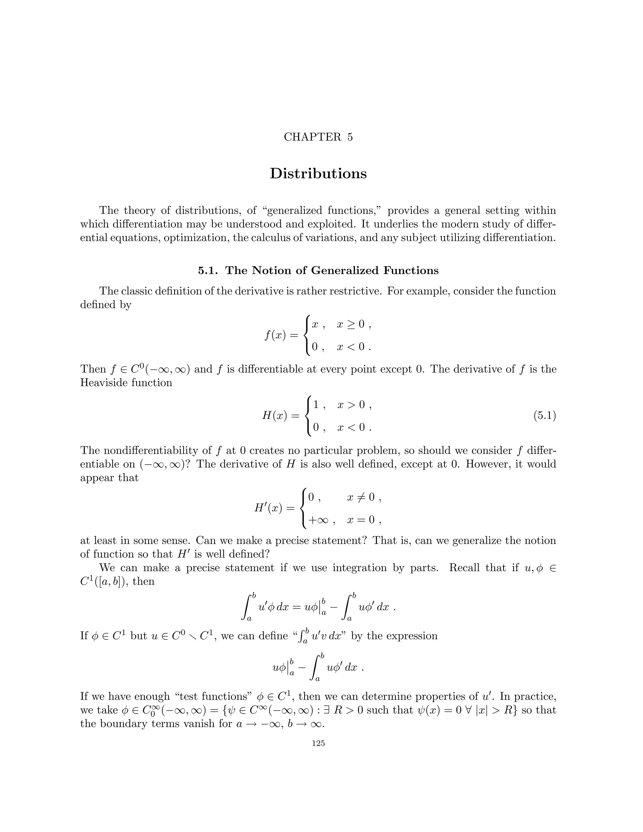 CHAPTER 5
Distributions
The theory of distributions, of “generalized functions,” provides a general setting within
which differentiation may be understood and exploited. It underlies the modern study of differ-
ential equations, optimization, the calculus of variations, and any subject utilizing differentiation.
5.1. The Notion of Generalized Functions
The classic definition of the derivative is rather restrictive. For example, consider the function
defined by
f(x) =



x , x ≥ 0 ,
0 , x  0 .
Then f ∈ C0(−∞, ∞) and f is differentiable at every point except 0. The derivative of f is the
Heaviside function
H(x) =



1 , x  0 ,
0 , x  0 .
(5.1)
The nondifferentiability of f at 0 creates no particular problem, so should we consider f differ-
entiable on (−∞, ∞)? The derivative of H is also well defined, except at 0. However, it would
appear that
H0
(x) =



0 , x 6= 0 ,
+∞ , x = 0 ,
at least in some sense. Can we make a precise statement? That is, can we generalize the notion
of function so that H0 is well defined?
We can make a precise statement if we use integration by parts. Recall that if u, φ ∈
C1([a, b]), then
Z b
a
u0
φ dx = uφ
b
a
−
Z b
a
uφ0
dx .
If φ ∈ C1 but u ∈ C0 r C1, we can define “
R b
a u0v dx” by the expression
uφ
b
a
−
Z b
a
uφ0
dx .
If we have enough “test functions” φ ∈ C1, then we can determine properties of u0. In practice,
we take φ ∈ C∞
0 (−∞, ∞) = {ψ ∈ C∞(−∞, ∞) : ∃ R  0 such that ψ(x) = 0 ∀ |x|  R} so that
the boundary terms vanish for a → −∞, b → ∞.
125
 