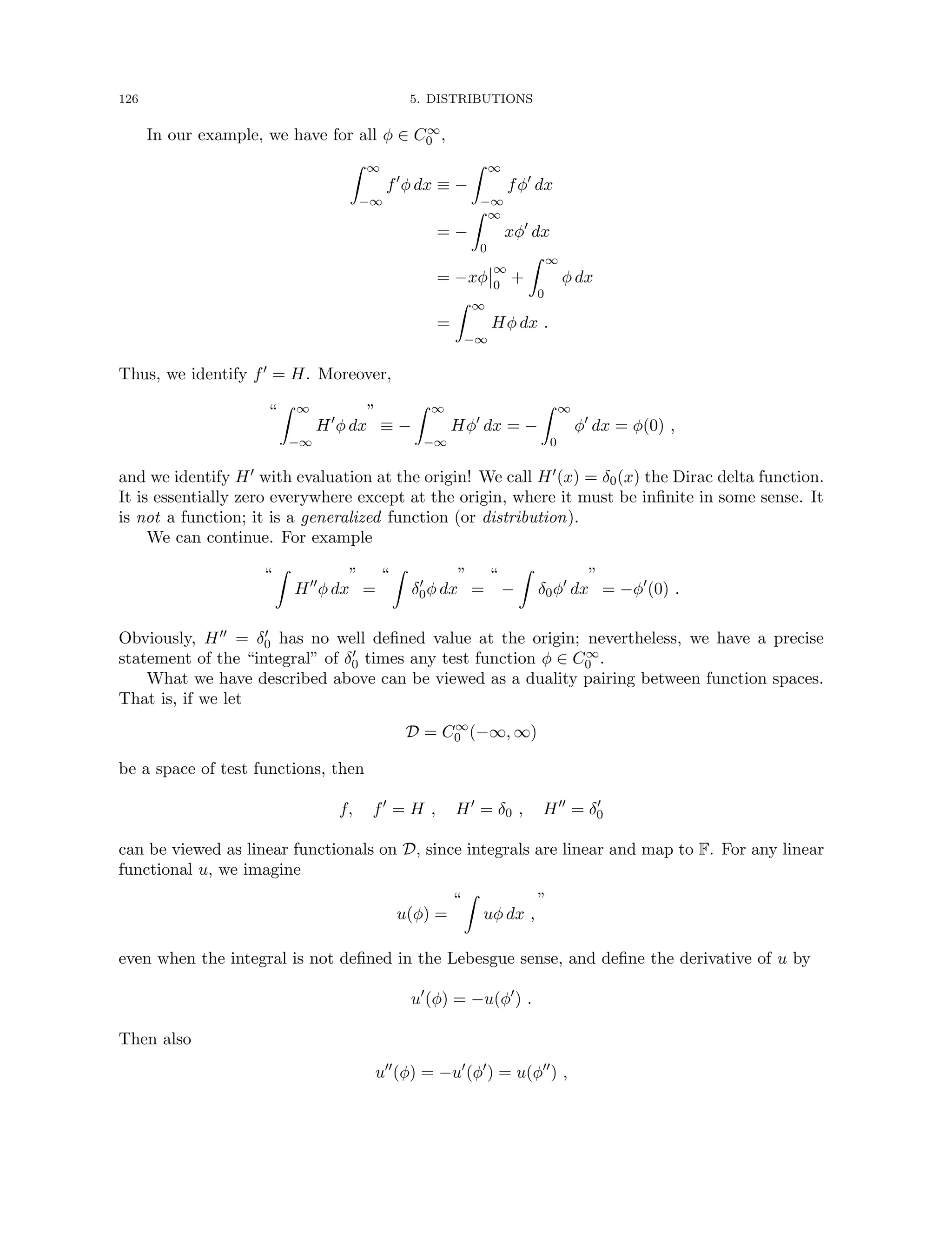 126 5. DISTRIBUTIONS
In our example, we have for all φ ∈ C∞
0 ,
Z ∞
−∞
f0
φ dx ≡ −
Z ∞
−∞
fφ0
dx
= −
Z ∞
0
xφ0
dx
= −xφ
∞
0
+
Z ∞
0
φ dx
=
Z ∞
−∞
Hφ dx .
Thus, we identify f0 = H. Moreover,
“
Z ∞
−∞
H0
φ dx
”
≡ −
Z ∞
−∞
Hφ0
dx = −
Z ∞
0
φ0
dx = φ(0) ,
and we identify H0 with evaluation at the origin! We call H0(x) = δ0(x) the Dirac delta function.
It is essentially zero everywhere except at the origin, where it must be infinite in some sense. It
is not a function; it is a generalized function (or distribution).
We can continue. For example
“
Z
H00
φ dx
”
=
“
Z
δ0
0φ dx
”
=
“
−
Z
δ0φ0
dx
”
= −φ0
(0) .
Obviously, H00 = δ0
0 has no well defined value at the origin; nevertheless, we have a precise
statement of the “integral” of δ0
0 times any test function φ ∈ C∞
0 .
What we have described above can be viewed as a duality pairing between function spaces.
That is, if we let
D = C∞
0 (−∞, ∞)
be a space of test functions, then
f, f0
= H , H0
= δ0 , H00
= δ0
0
can be viewed as linear functionals on D, since integrals are linear and map to F. For any linear
functional u, we imagine
u(φ) =
“
Z
uφ dx ,
”
even when the integral is not defined in the Lebesgue sense, and define the derivative of u by
u0
(φ) = −u(φ0
) .
Then also
u00
(φ) = −u0
(φ0
) = u(φ00
) ,
 