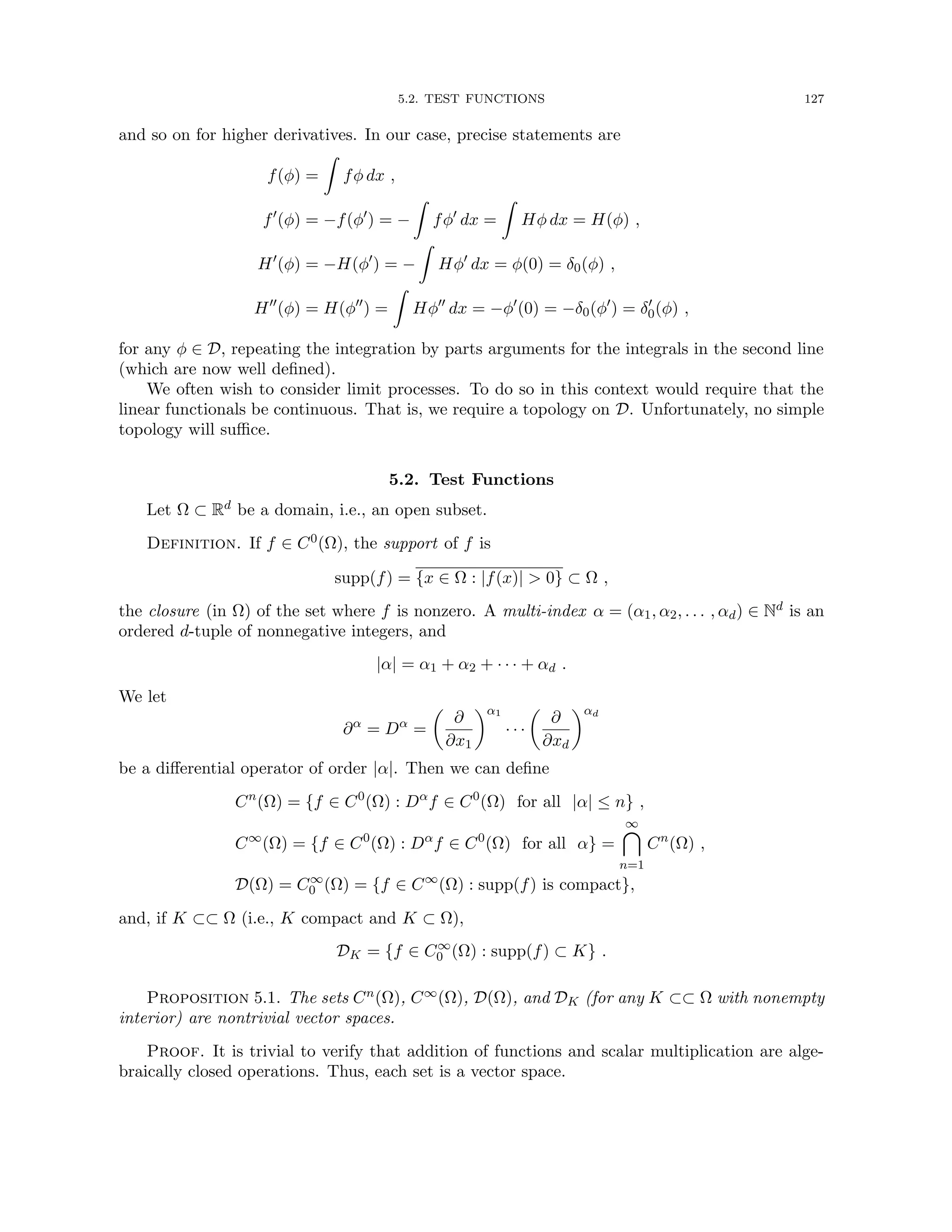 5.2. TEST FUNCTIONS 127
and so on for higher derivatives. In our case, precise statements are
f(φ) =
Z
fφ dx ,
f0
(φ) = −f(φ0
) = −
Z
fφ0
dx =
Z
Hφ dx = H(φ) ,
H0
(φ) = −H(φ0
) = −
Z
Hφ0
dx = φ(0) = δ0(φ) ,
H00
(φ) = H(φ00
) =
Z
Hφ00
dx = −φ0
(0) = −δ0(φ0
) = δ0
0(φ) ,
for any φ ∈ D, repeating the integration by parts arguments for the integrals in the second line
(which are now well defined).
We often wish to consider limit processes. To do so in this context would require that the
linear functionals be continuous. That is, we require a topology on D. Unfortunately, no simple
topology will suffice.
5.2. Test Functions
Let Ω ⊂ Rd be a domain, i.e., an open subset.
Definition. If f ∈ C0(Ω), the support of f is
supp(f) = {x ∈ Ω : |f(x)|  0} ⊂ Ω ,
the closure (in Ω) of the set where f is nonzero. A multi-index α = (α1, α2, . . . , αd) ∈ Nd is an
ordered d-tuple of nonnegative integers, and
|α| = α1 + α2 + · · · + αd .
We let
∂α
= Dα
=

∂
∂x1
α1
· · ·

∂
∂xd
αd
be a differential operator of order |α|. Then we can define
Cn
(Ω) = {f ∈ C0
(Ω) : Dα
f ∈ C0
(Ω) for all |α| ≤ n} ,
C∞
(Ω) = {f ∈ C0
(Ω) : Dα
f ∈ C0
(Ω) for all α} =
∞

n=1
Cn
(Ω) ,
D(Ω) = C∞
0 (Ω) = {f ∈ C∞
(Ω) : supp(f) is compact},
and, if K ⊂⊂ Ω (i.e., K compact and K ⊂ Ω),
DK = {f ∈ C∞
0 (Ω) : supp(f) ⊂ K} .
Proposition 5.1. The sets Cn(Ω), C∞(Ω), D(Ω), and DK (for any K ⊂⊂ Ω with nonempty
interior) are nontrivial vector spaces.
Proof. It is trivial to verify that addition of functions and scalar multiplication are alge-
braically closed operations. Thus, each set is a vector space.
 