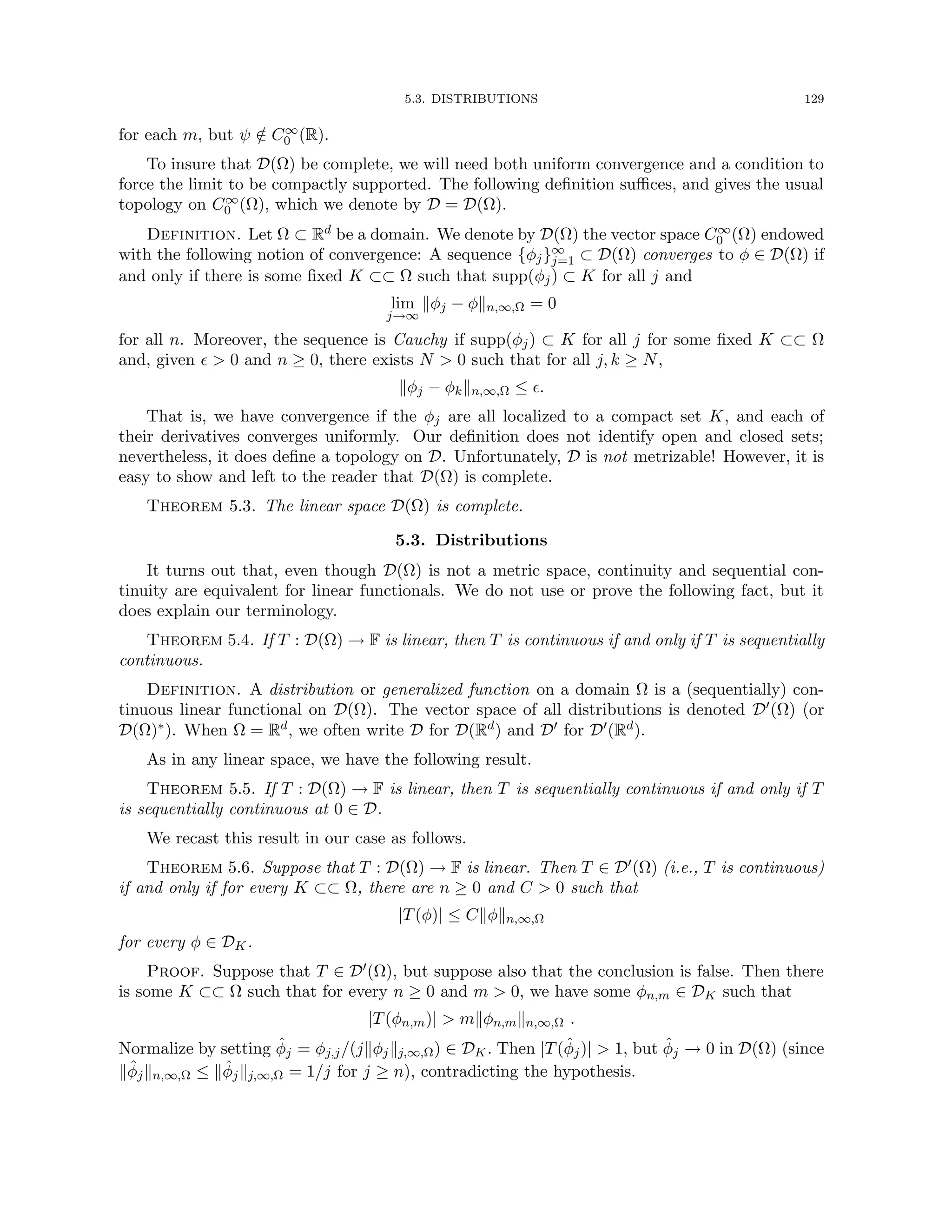 5.3. DISTRIBUTIONS 129
for each m, but ψ /
∈ C∞
0 (R).
To insure that D(Ω) be complete, we will need both uniform convergence and a condition to
force the limit to be compactly supported. The following definition suffices, and gives the usual
topology on C∞
0 (Ω), which we denote by D = D(Ω).
Definition. Let Ω ⊂ Rd be a domain. We denote by D(Ω) the vector space C∞
0 (Ω) endowed
with the following notion of convergence: A sequence {φj}∞
j=1 ⊂ D(Ω) converges to φ ∈ D(Ω) if
and only if there is some fixed K ⊂⊂ Ω such that supp(φj) ⊂ K for all j and
lim
j→∞
kφj − φkn,∞,Ω = 0
for all n. Moreover, the sequence is Cauchy if supp(φj) ⊂ K for all j for some fixed K ⊂⊂ Ω
and, given   0 and n ≥ 0, there exists N  0 such that for all j, k ≥ N,
kφj − φkkn,∞,Ω ≤ .
That is, we have convergence if the φj are all localized to a compact set K, and each of
their derivatives converges uniformly. Our definition does not identify open and closed sets;
nevertheless, it does define a topology on D. Unfortunately, D is not metrizable! However, it is
easy to show and left to the reader that D(Ω) is complete.
Theorem 5.3. The linear space D(Ω) is complete.
5.3. Distributions
It turns out that, even though D(Ω) is not a metric space, continuity and sequential con-
tinuity are equivalent for linear functionals. We do not use or prove the following fact, but it
does explain our terminology.
Theorem 5.4. If T : D(Ω) → F is linear, then T is continuous if and only if T is sequentially
continuous.
Definition. A distribution or generalized function on a domain Ω is a (sequentially) con-
tinuous linear functional on D(Ω). The vector space of all distributions is denoted D0(Ω) (or
D(Ω)∗). When Ω = Rd, we often write D for D(Rd) and D0 for D0(Rd).
As in any linear space, we have the following result.
Theorem 5.5. If T : D(Ω) → F is linear, then T is sequentially continuous if and only if T
is sequentially continuous at 0 ∈ D.
We recast this result in our case as follows.
Theorem 5.6. Suppose that T : D(Ω) → F is linear. Then T ∈ D0(Ω) (i.e., T is continuous)
if and only if for every K ⊂⊂ Ω, there are n ≥ 0 and C  0 such that
|T(φ)| ≤ Ckφkn,∞,Ω
for every φ ∈ DK.
Proof. Suppose that T ∈ D0(Ω), but suppose also that the conclusion is false. Then there
is some K ⊂⊂ Ω such that for every n ≥ 0 and m  0, we have some φn,m ∈ DK such that
|T(φn,m)|  mkφn,mkn,∞,Ω .
Normalize by setting φ̂j = φj,j/(jkφjkj,∞,Ω) ∈ DK. Then |T(φ̂j)|  1, but φ̂j → 0 in D(Ω) (since
kφ̂jkn,∞,Ω ≤ kφ̂jkj,∞,Ω = 1/j for j ≥ n), contradicting the hypothesis.
 